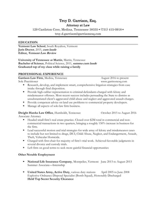 Troy D. Garrison, Esq.
Attorney at Law
129 Castleton Cove, Medina, Tennessee 38355 ▪ (731) 415-0918 ▪
troy.d.garrison@garrisonesq.com
EDUCATION
Vermont Law School, South Royalton, Vermont
Juris Doctor, 2015, cum laude
Editor, Vermont Law Review
University of Tennessee at Martin, Martin, Tennessee
Bachelor of Science, Political Science, 2011, summa cum laude
Graduated top of my class while raising a family
PROFESSIONAL EXPERIENCE
Garrison Law Firm, Medina, Tennessee August 2016 to present
Sole Practitioner www.garrisonesq.com
 Research, develop, and implement smart, comprehensive litigation strategies from case
intake through final disposition.
 Provide high-caliber representation to criminal defendants charged with felony and
misdemeanor offenses. Most recent success includes persuading the State to dismiss as
unsubstantiated client’s aggravated child abuse and neglect and aggravated assault charges.
 Provide competent advice on land use problems to commercial property developers.
 Manage all aspects of solo law firm business.
Dwight Hawks Law Office, Humboldt, Tennessee October 2015 to August 2016
Associate Attorney
 Headed small firm’s real estate practice. Closed over $2M total in commercial and non-
commercial transactions in two quarters, bringing a roughly 150% increase in business for
the firm.
 Lead successful motion and trial strategies for wide array of felony and misdemeanor cases
to include but not limited to drugs, DUI, Child Abuse, Neglect, and Endangerment, Assault,
Theft, Vehicular Homicide.
 Charged with first-chair for majority of firm’s trial work. Achieved favorable judgments in
several divorce and custody trials.
 Left firm on good terms to seek more gainful financial opportunities
Other Notable Employment
 National Life Insurance Company, Montpelier, Vermont June 2013 to August 2013
Summer Associate—Internship
 United States Army, Active Duty, various duty stations April 2005 to June 2008
Explosive Ordnance Disposal Specialist (Bomb Squad), Honorably Discharged
Held Top Secret Security Clearance
 