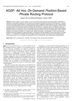 IEEE TRANSACTIONS ON MOBILE COMPUTING,             VOL. 4,   NO. 4,   JULY/AUGUST 2005                                                              335




      AO2P: Ad Hoc On-Demand Position-Based
              Private Routing Protocol
                                         Xiaoxin Wu and Bharat Bhargava, Fellow, IEEE

       Abstract—Privacy is needed in ad hoc networks. An ad hoc on-demand position-based private routing algorithm, called AO2P, is
       proposed for communication anonymity. Only the position of the destination is exposed in the network for route discovery. To discover
       routes with the limited routing information, a receiver contention scheme is designed for determining the next hop. Pseudo identifiers
       are used for data packet delivery after a route is established. Real identities (IDs) for the source nodes, the destination nodes, and the
       forwarding nodes in the end-to-end connections are kept private. Anonymity for a destination relies on the difficulty of matching a
       geographic position to a real node ID. This can be enforced by the use of secure position service systems. Node mobility enhances
       destination anonymity by making the match of a node ID with a position momentary. To further improve destination privacy, R-AO2P is
       proposed. In this protocol, the position of a reference point, instead of the position of the destination, is used for route discovery.
       Analytical models are developed for evaluating the delay in route discovery and the probability of route discovery failure. A simulator
       based on ns-2 is developed for evaluating network throughput. Analysis and simulation results show that, while AO2P preserves
       communication privacy in ad hoc networks, its routing performance is comparable with other position-based routing algorithms.

       Index Terms—Ad hoc routing protocol, anonymity, communication privacy, channel access mechanism.

                                                                                 æ

1    INTRODUCTION

P   ROTECTING  personal privacy is a prime concern for the
     emerging pervasive systems. As an important part of
privacy, the user anonymity can improve security by
                                                                                         Geographic or position-based routing algorithms for ad
                                                                                     hoc networks have been widely studied [11]. In addition to
                                                                                     node ID, extra information, such as the positions of the
making it difficult for adversaries to trace their potential                         nodes, is used for making routing decisions. Since it is
victims and to conduct target-specific attacks. Achieving                            unlikely that two ad hoc nodes are concurrently at exactly
node privacy is challenging in ad hoc networks, where                                the same position, the match between a position and an ID is
routing schemes rely on the cooperation and information                              unique. Therefore, in position-based routing algorithms, if
exchange among the nodes. In routing algorithms such as                              the positions have been exposed for routing, node IDs do not
AODV [1], DSR [2], and DSDV [3], a node has to disclose its                          need to be revealed. If an adversary cannot match a position
identity (ID) in the network for building a route. Node                              to a node ID correctly, node anonymity can be achieved.
activities, such as sending or receiving data, are highly                                However, using position instead of ID for route manage-
traceable and, consequently, nodes are vulnerable to attacks                         ment in traditional positioning routing algorithms does not
and disruptions.                                                                     guarantee node anonymity. These algorithms rely on the
   The privacy preservation approaches in the literature do                          position exchange among the neighboring nodes. A pre-
not directly extend to ad hoc networks. The use of broadcast                         vious hop knows the positions of its neighbors, so that it can
[4] or multicast [5] for receiver privacy are not suitable; as in                    select the next hop that is the closest to the destination. Such
ad hoc networks, the bandwidth is limited, and multicast                             an information exchange is normally through a periodic
itself is a challenging problem [6]. The K-anonymity                                 message that is locally broadcast by each node. The message
algorithm [7] achieves anonymity by keeping the entity of                            is called a “hello” message and carries an updated position
interest within a group. Yet it is not easy to maintain such a                       of the sender. These time-based position reports make a
group with a fixed proxy in an ad hoc network due to the                             node highly traceable. An eavesdropper can determine
node mobility and the continuous join-and-leave activities.
                                                                                     whether the “hello” messages are from the same node based
The dynamic nature also makes it difficult to use the
                                                                                     on the time they are sent out. The trajectory of a node
anonymity solutions based on trusted third parties [8]. In
                                                                                     movement can be well-known to other nodes even when its
approaches applying the onion structure [9], [10], where
                                                                                     ID is intentionally hidden. It is much easier to obtain a
anonymity can be realized in a multihop path by keeping
                                                                                     node ID based on its trajectory. Furthermore, if a tracer has
each node along the path aware of only its previous hop
                                                                                     determined the node ID correctly, it can always stay close to
and next hop, the cost of using public keys is high.
                                                                                     this node and monitor its behavior. The transmission jitter
                                                                                     for “hello” messages may make tracing a little more
. The authors are with the Department of Computer Sciences, 250 N.                   difficult, yet it is not sufficient to protect a node’s trajectory
  University St., Purdue University, West Lafayette, IN 47906.                       from being discovered.
  E-mail: {wu, bb}@cs.purdue.edu.
                                                                                         Lack of privacy in traditional positioning ad hoc routing
Manuscript received 23 July 2004; revised 8 Nov. 2004; accepted 15 Nov.              algorithms is mainly caused by the extensive position
2004; published online 27 May 2005.
For information on obtaining reprints of this article, please send e-mail to:        information exposure. To achieve communication anonym-
tmc@computer.org, and reference IEEECS Log Number TMC-0234-0704.                     ity, a position-based ad hoc routing algorithm, named
                                               1536-1233/05/$20.00 ß 2005 IEEE       Published by the IEEE CS, CASS, ComSoc, IES, & SPS
 