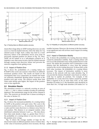 WU AND BHARGAVA: AO2P: AD HOC ON-DEMAND POSITION-BASED PRIVATE ROUTING PROTOCOL                                                            345




Fig. 9. Routing failure at different position accuracy.          Fig. 10. Probability of routing failure at different position accuracy.


means that a large delay in AO2P routing discovery can only      number increases. However, the increase in the hop number
occur in a heavily-loaded network, where the delay for rreq      is not significant and will not have much impact on routing
channel access is high. Such a delay may lead to a route         performance.
discovery failure if the destination moves away from its
                                                                 5.2.2 Impact of Destination Mobility
previously reported position (as shown in Fig. 12). Thus,
AO2P can be looked at as a self-adaptive protocol as it          Fig. 12 shows the probability of a routing discovery failure
impedes a new data source to join a heavily-loaded network       caused by destination mobility. Such a routing failure will
through causing route discovery failure and prevents the         not occur if the destination stays at the position known to the
network congestion from getting worse.                           source. We define the parameter drift of destination as the
                                                                 distance that the destination is away from the position
5.1.2 Impact of Position Error                                   carried in the rreq for routing discovery. It shows that, as the
Fig. 9 shows the probabilities of a routing failure for          drift value increases, the probability of a routing failure
R-AO2P in the worst case scenario when there are different       increases. The impact of destination mobility is more
maximum position errors. The results are based on the            obvious in the network with low node densities. Fig. 12
assumptions that 3-hop connections are needed and nodes          can provide the distance threshold value based on which a
are uniformly distributed. Routing failure increases as the      node has to update its position. For example, if the
position error gets worse. The analysis results show that        probability of a route discovery failure caused by position
                                                                 drift is required to be no more than 0:005, at low node
when node density gets higher, the impact of the position
                                                                 densities (50 nodes/km2 ), the threshold value should be no
error is less significant.
                                                                 more than 30m. At high node densities (100 nodes/km2 or
5.2 Simulation Results
The simulation scenario is a network covering an area of
1; 000 m Â 1; 000 m, where a number of nodes are uniformly
deployed. The transmission range for the ad hoc channel is
250m. The receivers are divided into 4 classes according to
the rules in Section 3.3.

5.2.1 Impact of Position Error
Fig. 10 shows the increased probability of a routing failure
in AO2P as the position error gets worse. The x-axis is the
maximum position error max . In simulation, the position of
a node used for route discovery is a distance away from its
real position. This distance is an assigned random value
distributed uniformly between 0 and max . The data shows
that when node density is high, i.e., greater than 150=km2 ,
the probability of a routing failure is very low even when
the position error is large.
   Fig. 11 shows the average number of hops for the
discovered routes at different position errors. It shows that,   Fig. 11. Average number of hops in a discovered route at different
as the value of maximum position error increases, the hop        position accuracy.
 