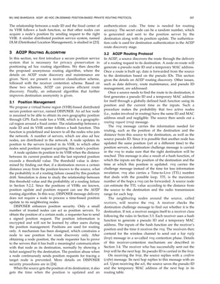 WU AND BHARGAVA: AO2P: AD HOC ON-DEMAND POSITION-BASED PRIVATE ROUTING PROTOCOL                                                  337


The relationship between a node ID and the fixed center of         authentication code. The time is needed for routing
its VHR follows a hash function, so that other nodes can           accuracy. The secret code can be a random number, which
acquire a node’s position by sending request to the right          is generated and sent to the position server by the
VHR. A similar distributed position service system, named          destination along with its position update. The authentica-
DLM (Distributed Location Management), is studied in [23].         tion code is used for destination authentication in the AO2P
                                                                   route discovery stage.
3   AO2P ROUTING ALGORITHM                                         3.2 AO2P Routing Protocol
In this section, we first introduce a secure position service      In AO2P, a source discovers the route through the delivery
system that is necessary for privacy preservation in               of a routing request to its destination. A node en-route will
positioning ad hoc routing algorithms. We then describe            generate a pseudo node ID and a temporary MAC address.
the proposed anonymous routing algorithm, where the                Once a route is built up, data is forwarded from the source
details on AO2P route discovery and maintenance are                to the destination based on the pseudo IDs. This section
given. Next, we present a receiver classification scheme,          gives the details on AO2P routing discovery. Other issues,
followed with the receiver contention scheme. Based on             such as data delivery, route maintenance, and pseudo ID
these two schemes, AO2P can process efficient route                management, are addressed.
discovery. Finally, an enhanced algorithm that further                 Once a source needs to find the route to its destination, it
improves destination anonymity is given.                           first generates a pseudo ID and a temporary MAC address
3.1 Position Management                                            for itself through a globally defined hash function using its
                                                                   position and the current time as the inputs. Such a
We propose a virtual home region (VHR)-based distributed
                                                                   procedure makes the probability that two active nodes
secure position service, named DISPOSER. An ad hoc node
                                                                   (i.e., nodes involved in routing) have the same ID and MAC
is assumed to be able to obtain its own geographic position
through GPS. Each node has a VHR, which is a geographi-            address small and negligible. The source then sends out a
cal region around a fixed center. The relationship between a       routing request (rreq) message.
node ID and its VHR center follows a hash function. This               The rreq message carries the information needed for
function is predefined and known to all the nodes who join         routing, such as the position of the destination and the
the network. A number of servers, which are also ad hoc            distance from this source to the destination, as well as the
nodes, are distributed in the network. A node updates its          source pseudo ID. Since it is possible that another node has
position to the servers located in its VHR, to which other         updated the same position (yet at a different time) to the
nodes send position request acquiring this node’s position.        position servers, a destination challenge message is carried
   A node updates its position to its VHR when the distance        in the rreq to make sure that the right destination will be
between its current position and the last reported position        reached. This message is also a result of a hash function, of
exceeds a threshold value. The threshold value is deter-           which the inputs are the position of the destination and the
mined by finding out that, if a destination moves a certain        time at which this position is updated. rreq carries the
distance away from the position known to the source, what          challenge message instead of the time for less information
the probability is of a routing failure caused by this position    revelation. rreq also carries a Time-to-Live (TTL) number
drift. Simulation is done to study the relationship between        that deals with the possible loop. TTL is the maximum
this threshold value and the probability of a routing failure      number of the hops a rreq can be forwarded. A source node
in Section 5.2.2. Since the positions of VHRs are known,           can estimate the TTL value according to the distance from
position update and position request can use the AO2P              the source to the destination and the radio transmission
routing algorithm. In this way, DISPOSER message delivery          range for each hop.
does not require a node to process a time-based position               The neighboring nodes around the source, called
update to its neighboring nodes.                                   receivers, will receive the rreq. A receiver checks the
   DISPOSER enhances position security. Only a small               destination challenge message to find out whether it is the
number of trusted nodes can act as position servers. To            destination. If not, a receiver assigns itself to a receiver class
obtain the position of a certain node, a requester has to send     following the rules in Section 3.3. Each receiver uses a hash
a signed position request. The position information is
                                                                   function to generate a pseudo ID and a temporary MAC
encrypted and will not be learned by other users during
                                                                   address. The inputs of the hash function are the receiver’s
the position management. Positions are used for routing
                                                                   position and the time it receives the rreq. The receivers then
only. A mechanism has been designed, which constrains a
node to use position for route discovery only. After               contend for the wireless channel to send out a hop reply
obtaining a node position, the node requester has to prove         (hrep) message in a so-called rreq contention phase. Details
to the servers that it has built a meaningful communication        of this receiver-contention mechanism are described in
with that node as its destination, normally by showing a           Section 3.4. The receiver who has successfully sent out the
ticket assigned by the destination. The position abuse when        hrep will be the next hop. Its pseudo ID is carried in the hrep.
a node continuously sends position requests for tracing a              On receiving the hrep, the source replies with a confirm
target node is prevented. More details on DISPOSER                 (cnfm) message. Its next hop replies to this message with an
security procedures are in [24].                                   ack. Upon receiving the ack, the source saves the pseudo ID
   When the source gets the position of its destination, it also   and the temporary MAC address of the next hop in its
gets the time when the position is updated and an                  routing table.
 