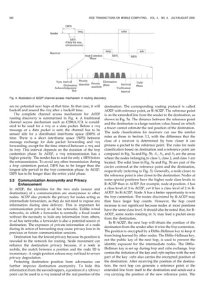 340                                                          IEEE TRANSACTIONS ON MOBILE COMPUTING,      VOL. 4,   NO. 4, JULY/AUGUST 2005




Fig. 4. Illustration of AO2P channel access mechanism in routing discovery.

are no potential next hops at that time. In that case, it will           destination. The corresponding routing protocol is called
backoff and resend the rreq after a backoff time.                        AO2P with reference point, or R-AO2P. The reference point
    The complete channel access mechanism for AO2P                       is on the extended line from the sender to the destination, as
routing discovery is summarized in Fig. 4. A traditional                 shown in Fig. 5a. The distance between the reference point
channel access mechanism such as CSMA/CA is consid-                      and the destination is a large random value, based on which
ered to be used for a rreq or a data packet. Before a rreq
                                                                         a tracer cannot estimate the real position of the destination.
message or a data packet is sent, the channel has to be
                                                                         The node classification for receivers can use the similar
sensed idle for a distributed interframe space (DIFS) of
time. There is a short interframe space (SIFS) between                   rules as those in Section 3.3, with the difference that the
message exchange for data packet forwarding and rreq                     class of a receiver is determined by how closer it can
forwarding, except for the time interval between a rreq and              process a packet to the reference point. The rules for node
its hrep. This interval depends on the duration of the hrep              classification based on destination and a reference point are
contention phase. In AO2P, a rreq retransmission has a                   compared in Fig. 5a and Fig. 5b. S1 , S2 , and S3 are the areas
higher priority. The sender has to wait for only a SIFS before           where the nodes belonging to class 1, class 2, and class 3 are
the retransmission. To avoid any other transmission during               located. The solid lines in Fig. 5a and Fig. 5b are part of the
a hrep contention period, DIFS has to be longer than the                 circles centered at the reference point and the destination,
longest idle period in the hrep contention phase. In AO2P,               respectively (referring to Fig. 3). Generally, a node closer to
DIFS has to be longer than the entire yield phase.                       the reference point is also closer to the destination. Nodes at
3.5   Communication Anonymity and Privacy                                some special positions have the higher node class levels in
      Enhancement                                                        R-AO2P than in AO2P. For example, node at position A has
In AO2P, the identities for the two ends (source and                     a class level of 3 in AO2P, yet it has a class level of 2 in R-
destination) of a communication are anonymous to other                   AO2P. In R-AO2P, Node A has a better opportunity to win
nodes. AO2P also protects the privacy for nodes acting as                the hrep contention. The routes discovered by R-AO2P may
intermediate forwarders, as they do not need to expose any               then have larger hop counts. However, the hop count
information during data delivery. This is important for                  increase is not significant because nodes at most positions
communication privacy in ad hoc networks. Unlike wired                   have the same class level. It should also be noted that, for R-
networks, in which a forwarder is normally a fixed router                AO2P, some nodes residing in S3 may lead a packet away
without the necessity to hide any information from others,               from the destination.
in ad hoc networks, a forwarder is also a potential source or                In R-AO2P, the next hop will obtain the position of the
destination. The exposure of private information of a node
                                                                         destination from the sender after it wins the hrep contention.
during its action of forwarding may cause privacy loss in its
previous or future communication sessions.                               The position is encrypted by a Diffie-Hellman key to keep it
   Destination has the lowest privacy because its position is            from being learned by other nodes. The Diffie-Hellman key,
revealed to the network for routing. Node movement can                   not the public key of the next hop, is used to prevent the
enhance the destination privacy because, if a node is                    identity exposure for the intermediate nodes. The Diffie-
mobile, the match between a position and the node ID is                  Hellman key is set up during hrep and cnfm exchange. hrep
momentary. A single position release may not lead to severe              carries the initiation of the key and cnfm replies with the rest
privacy degradation.                                                     part of the key. cnfm also carries the encrypted position of
   Protecting destination position from adversaries can                  the destination. After receiving the position of the destina-
further improve destination anonymity. To hide this                      tion, the next hop can generate a reference point at the
information from the eavesdroppers, a position of a reference            extended line from itself to the destination and sends out a
point can be used in a rreq instead of the real position of the          rreq carrying the position of the new reference point. The
 
