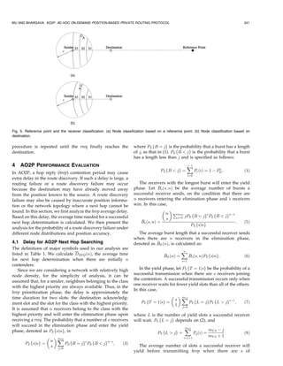WU AND BHARGAVA: AO2P: AD HOC ON-DEMAND POSITION-BASED PRIVATE ROUTING PROTOCOL                                                          341




Fig. 5. Reference point and the receiver classification. (a) Node classification based on a reference point. (b) Node classification based on
destination.

procedure is repeated until the rreq finally reaches the                where PE fB ¼ jg is the probability that a burst has a length
destination.                                                            of j, as that in (1). PE fB  jg is the probability that a burst
                                                                        has a length less than j and is specified as follows:
4   AO2P PERFORMANCE EVALUATION                                                                        X
                                                                                                       jÀ1
                                                                                                                              j
                                                                                        PE fB  jg ¼            Pe ðiÞ ¼ 1 À PE :        ð4Þ
In AO2P, a hop reply (hrep) contention period may cause
                                                                                                          i¼0
extra delay in the route discovery. If such a delay is large, a
routing failure or a route discovery failure may occur                     The receivers with the longest burst will enter the yield
because the destination may have already moved away                                   
                                                                        phase. Let Bs ðs; nÞ be the average number of bursts a
from the position known to the source. A route discovery                successful receiver sends, on the condition that there are
failure may also be caused by inaccurate position informa-              n receivers entering the elimination phase and s receivers
tion or the network topology where a next hop cannot be                 win. In this case,
found. In this section, we first analyze the hrep average delay.                         
                                                                                         n PmES               s          nÀs
Based on this delay, the average time needed for a successful                            s    j¼0 jPE fB ¼ jg PE fB  jg
next hop determination is calculated. We then present the                   
                                                                            Bs ðs; nÞ ¼                                      :   ð5Þ
                                                                                                     PE fsjng
analysis for the probability of a route discovery failure under
different node distributions and position accuracy.                       The average burst length that a successful receiver sends
                                                                        when there are n receivers in the elimination phase,
4.1 Delay for AO2P Next Hop Searching                                              
                                                                        denoted as BE ðnÞ, is calculated as:
The definitions of major symbols used in our analysis are
listed in Table 1. We calculate DREQ ðnÞ, the average time                                          X
                                                                                                    n
                                                                                         
                                                                                         BE ðnÞ ¼         
                                                                                                          Bs ðs; nÞPE fsjng:             ð6Þ
for next hop determination when there are initially n                                               s¼1
contenders.
    Since we are considering a network with relatively high                In the yield phase, let PY fT ¼ 1jsg be the probability of a
node density, for the simplicity of analysis, it can be                 successful transmission when there are s receivers joining
                                                                        the contention. A successful transmission occurs only when
assumed that, for a sender, neighbors belonging to the class
                                                                        one receiver waits for fewer yield slots than all of the others.
with the highest priority are always available. Thus, in the
                                                                        In this case,
hrep prioritization phase, the delay is approximately the
time duration for two slots: the destination acknowledg-                                     X   mY S
                                                                                              s
ment slot and the slot for the class with the highest priority.             PY fT ¼ 1jsg ¼              P fL ¼ jgPY fL  jgsÀ1 ;     ð7Þ
                                                                                              1 j¼0 Y
It is assumed that n receivers belong to the class with the
highest priority and will enter the elimination phase upon              where L is the number of yield slots a successful receiver
receiving a rreq. The probability that a number of s receivers          will wait. PY fL ¼ jg depends on (2), and
will succeed in the elimination phase and enter the yield
                                                                                                      X
                                                                                                      mY S
                                                                                                                           mY S À j
phase, denoted as PE fsjng, is:                                                       PY fL  jg ¼              Py ðiÞ ¼            :    ð8Þ
                    X                                                                              i¼jþ1
                                                                                                                           mY S þ 1
                         mES
                     n
        PE fsjng ¼           P fB ¼ jgs PE fB  jgnÀs ;     ð3Þ
                     s j¼0 E                                               The average number of slots a successful receiver will
                                                                        yield before transmitting hrep when there are s of
 