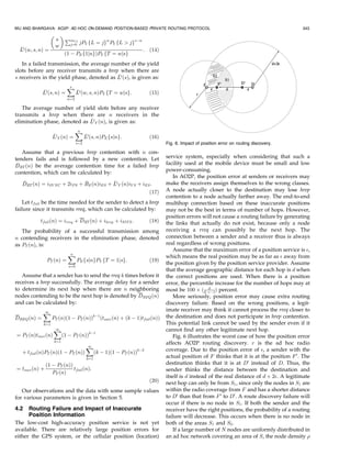 WU AND BHARGAVA: AO2P: AD HOC ON-DEMAND POSITION-BASED PRIVATE ROUTING PROTOCOL                                                           343
                          
                       s       PmY S
                                 j¼0   jPY fL ¼ jgw PY fL  jgsÀw
                      w
  L0 ðw; s; nÞ ¼                                                    : ð14Þ
                               ð1 À PE f1jngÞPY fT ¼ wjsg
   In a failed transmission, the average number of the yield
slots before any receiver transmits a hrep when there are
                                           
s receivers in the yield phase, denoted as L0 ðsÞ, is given as:
                                X
                                s
             
             L0 ðs; nÞ ¼              
                                      L0 ðw; s; nÞPY fT ¼ wjsg:        ð15Þ
                                w¼2

   The average number of yield slots before any receiver
transmits a hrep when there are n receivers in the
                              
elimination phase, denoted as L0 Y ðnÞ, is given as:
                                      X
                                      n
                   
                   L0 Y ðnÞ ¼               
                                            L0 ðs; nÞPE fsjng:         ð16Þ
                                      s¼2                                     Fig. 6. Impact of position error on routing discovery.
   Assume that a previous hrep contention with n con-
tenders fails and is followed by a new contention. Let                        service system, especially when considering that such a
 
DRT ðnÞ be the average contention time for a failed hrep                      facility used at the mobile device must be small and low
contention, which can be calculated by:                                       power-consuming.
                                                                                 In AO2P, the position error at senders or receivers may
                                        
   DRT ðnÞ ¼ iSY NC þ 2iP S þ BE ðnÞiES þ L0 Y ðnÞiY S þ iES :                make the receivers assign themselves to the wrong classes.
                                                            ð17Þ              A node actually closer to the destination may lose hrep
                                                                              contention to a node actually farther away. The end-to-end
   Let tfail be the time needed for the sender to detect a hrep               multihop connection based on these inaccurate positions
failure since it transmits rreq, which can be calculated by:                  may not be the best in terms of number of hops. However,
                                                                              position errors will not cause a routing failure by generating
            tfail ðnÞ ¼ irreq þ DRT ðnÞ þ ihrep þ iSIF S :             ð18Þ   the links that actually do not exist, because only a node
   The probability of a successful transmission among                         receiving a rreq can possibly be the next hop. The
n contending receivers in the elimination phase, denoted                      connection between a sender and a receiver thus is always
as PT ðnÞ, is:                                                                real regardless of wrong positions.
                                                                                 Assume that the maximum error of a position service is ,
                                X
                                n
                                                                              which means the real position may be as far as  away from
               PT ðnÞ ¼               PE fsjngPY fT ¼ 1jsg:            ð19Þ
                                                                              the position given by the position service provider. Assume
                                s¼0
                                                                              that the average geographic distance for each hop is d when
   Assume that a sender has to send the rreq k times before it                the correct positions are used. When there is a position
receives a hrep successfully. The average delay for a sender                  error, the percentile increase for the number of hops may at
to determine its next hop when there are n neighboring                                            d
                                                                              most be 100 Â ðdÀÀ1Þ percent.
nodes contending to be the next hop is denoted by DREQ ðnÞ                       More seriously, position error may cause extra routing
and can be calculated by:                                                     discovery failure. Based on the wrong positions, a legit-
                                                                              imate receiver may think it cannot process the rreq closer to
             X
             1
DREQ ðnÞ ¼         PT ðnÞð1 À PT ðnÞÞkÀ1 ðtsucc ðnÞ þ ðk À 1Þtfail ðnÞÞ       the destination and does not participate in hrep contention.
             k¼1                                                              This potential link cannot be used by the sender even if it
                    X
                    1                                                         cannot find any other legitimate next hop.
¼ PT ðnÞtsucc ðnÞ          ð1 À PT ðnÞÞkÀ1                                       Fig. 6 illustrates the worst case of how the position error
                    k¼1
                                                                              affects AO2P routing discovery. r is the ad hoc radio
                                            X
                                            1
                                                                              coverage. Due to the position error of , a sender with the
   þ tfail ðnÞPT ðnÞð1 À PT ðnÞÞ              ðk À 1Þð1 À PT ðnÞÞkÀ2
                                             k¼1                              actual position of F thinks that it is at the position F 0 . The
              ð1 À PT ðnÞÞ                                                    destination thinks that it is at D0 instead of D. Thus, the
¼ tsucc ðnÞ þ              tfail ðnÞ:                                         sender thinks the distance between the destination and
                 PT ðnÞ
                                                                              itself is d instead of the real distance of d þ 2. A legitimate
                                                                       ð20Þ   next hop can only be from S1 , since only the nodes in S1 are
   Our observations and the data with some sample values                      within the radio coverage from F and has a shorter distance
for various parameters is given in Section 5.                                 to D0 than that from F 0 to D0 . A route discovery failure will
                                                                              occur if there is no node in S1 . If both the sender and the
4.2   Routing Failure and Impact of Inaccurate                                receiver have the right positions, the probability of a routing
      Position Information                                                    failure will decrease. This occurs when there is no node in
The low-cost high-accuracy position service is not yet                        both of the areas S1 and S2 .
available. There are relatively large position errors for                        If a large number of N nodes are uniformly distributed in
either the GPS system, or the cellular position (location)                    an ad hoc network covering an area of S, the node density 
 