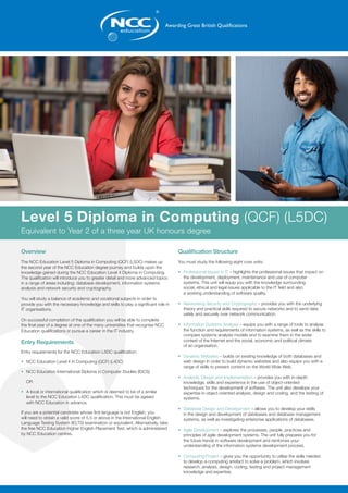 Overview
The NCC Education Level 5 Diploma in Computing (QCF) (L5DC) makes up
the second year of the NCC Education degree journey and builds upon the
knowledge gained during the NCC Education Level 4 Diploma in Computing.
The qualification will introduce you to greater detail and more advanced topics
in a range of areas including: database development, information systems
analysis and network security and cryptography.
You will study a balance of academic and vocational subjects in order to
provide you with the necessary knowledge and skills to play a significant role in
IT organisations.
On successful completion of the qualification you will be able to complete
the final year of a degree at one of the many universities that recognise NCC
Education qualifications or pursue a career in the IT industry.
Entry Requirements
Entry requirements for the NCC Education L5DC qualification:
•	 NCC Education Level 4 in Computing (QCF) (L4DC)
•	 NCC Education International Diploma in Computer Studies (IDCS)
	
	OR
•	 A local or international qualification which is deemed to be of a similar 		
	 level to the NCC Education L4DC qualification. This must be agreed 		
	 with NCC Education in advance.
If you are a potential candidate whose first language is not English, you
will need to obtain a valid score of 5.5 or above in the International English
Language Testing System (IELTS) examination or equivalent. Alternatively, take
the free NCC Education Higher English Placement Test, which is administered
by NCC Education centres.
Qualification Structure
You must study the following eight core units:
•	 Professional Issues in IT – highlights the professional issues that impact on 		
	 the development, deployment, maintenance and use of computer 		
	 systems. This unit will equip you with the knowledge surrounding 		
	 social, ethical and legal issues applicable to the IT field and also 			
	 a working understanding of software quality.
•	 Networking Security and Cryptography – provides you with the underlying 		
	 theory and practical skills required to secure networks and to send data
	 safely and securely over network communication.
•	 Information Systems Analysis – equips you with a range of tools to analyse 		
	 the function and requirements of information systems, as well as the skills to 	
	 compare systems analysis models and to examine them in the wider		
	 context of the Internet and the social, economic and political climate 		
	 of an organisation.
•	 Dynamic Websites – builds on existing knowledge of both databases and 		
	 web design in order to build dynamic websites and also equips you with a 		
	 range of skills to present content on the World Wide Web.
•	 Analysis, Design and Implementation – provides you with in-depth 		
	 knowledge, skills and experience in the use of object-oriented
	 techniques for the development of software. The unit also develops your 		
	 expertise in object-oriented analysis, design and coding, and the testing of 		
	systems.
•	 Database Design and Development – allows you to develop your skills 		
	 in the design and development of databases and database management 		
	 systems, as well as investigating enterprise applications of databases.
•	 Agile Development – explores the processes, people, practices and 		
	 principles of agile development systems. The unit fully prepares you for
	 the future trends in software development and reinforces your
	 understanding of the information systems development process.
•	 Computing Project – gives you the opportunity to utilise the skills needed 		
	 to develop a computing artefact to solve a problem, which involves 		
	 research, analysis, design, coding, testing and project management 		
	 knowledge and expertise.
Level 5 Diploma in Computing (QCF) (L5DC)
Equivalent to Year 2 of a three year UK honours degree
 