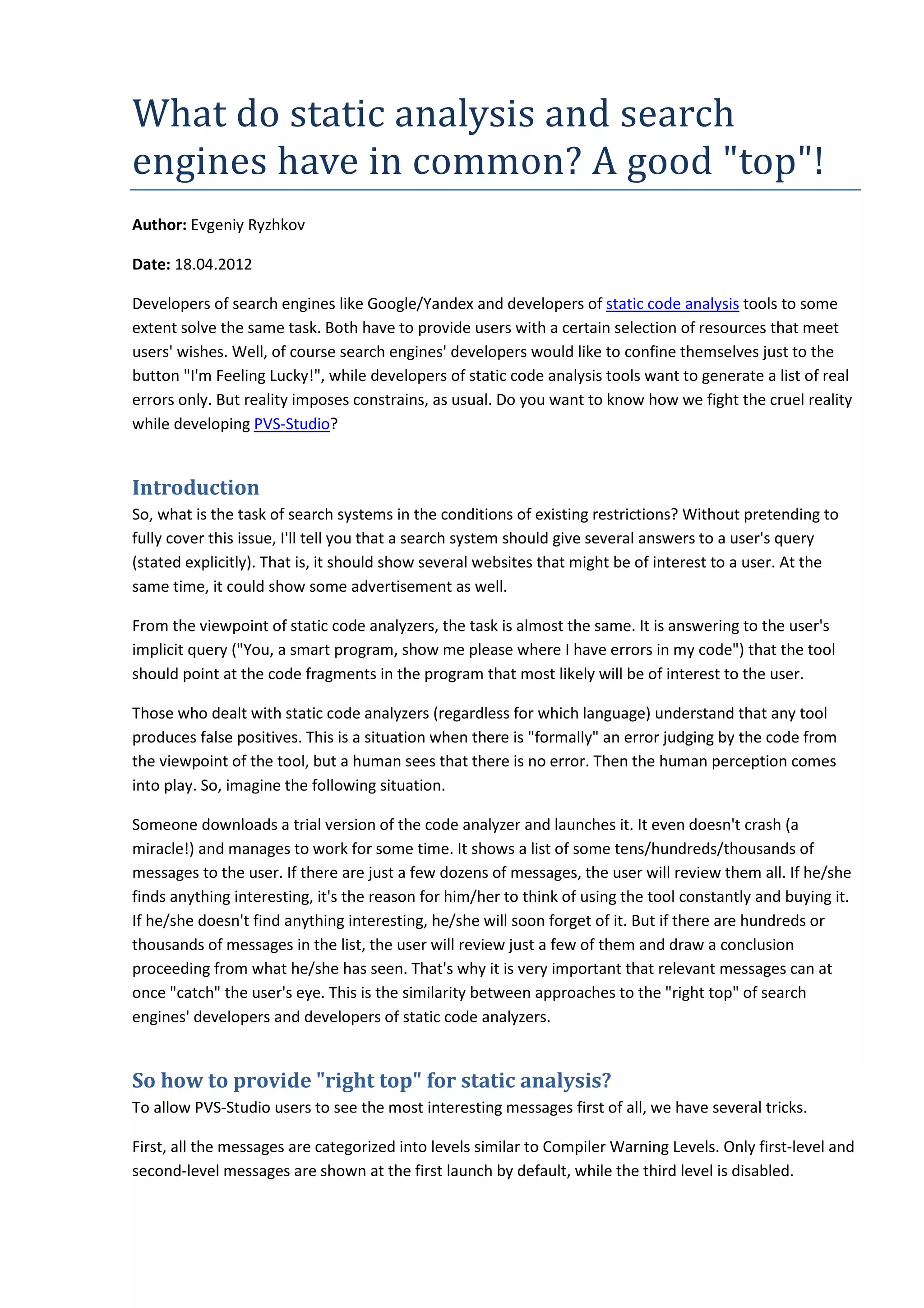 What	do	static	analysis	and	search	
engines	have	in	common?	A	good	"top"!
Author: Evgeniy Ryzhkov
Date: 18.04.2012
Developers of search engines like Google/Yandex and developers of static code analysis tools to some
extent solve the same task. Both have to provide users with a certain selection of resources that meet
users' wishes. Well, of course search engines' developers would like to confine themselves just to the
button "I'm Feeling Lucky!", while developers of static code analysis tools want to generate a list of real
errors only. But reality imposes constrains, as usual. Do you want to know how we fight the cruel reality
while developing PVS-Studio?
Introduction
So, what is the task of search systems in the conditions of existing restrictions? Without pretending to
fully cover this issue, I'll tell you that a search system should give several answers to a user's query
(stated explicitly). That is, it should show several websites that might be of interest to a user. At the
same time, it could show some advertisement as well.
From the viewpoint of static code analyzers, the task is almost the same. It is answering to the user's
implicit query ("You, a smart program, show me please where I have errors in my code") that the tool
should point at the code fragments in the program that most likely will be of interest to the user.
Those who dealt with static code analyzers (regardless for which language) understand that any tool
produces false positives. This is a situation when there is "formally" an error judging by the code from
the viewpoint of the tool, but a human sees that there is no error. Then the human perception comes
into play. So, imagine the following situation.
Someone downloads a trial version of the code analyzer and launches it. It even doesn't crash (a
miracle!) and manages to work for some time. It shows a list of some tens/hundreds/thousands of
messages to the user. If there are just a few dozens of messages, the user will review them all. If he/she
finds anything interesting, it's the reason for him/her to think of using the tool constantly and buying it.
If he/she doesn't find anything interesting, he/she will soon forget of it. But if there are hundreds or
thousands of messages in the list, the user will review just a few of them and draw a conclusion
proceeding from what he/she has seen. That's why it is very important that relevant messages can at
once "catch" the user's eye. This is the similarity between approaches to the "right top" of search
engines' developers and developers of static code analyzers.
So how to provide "right top" for static analysis?
To allow PVS-Studio users to see the most interesting messages first of all, we have several tricks.
First, all the messages are categorized into levels similar to Compiler Warning Levels. Only first-level and
second-level messages are shown at the first launch by default, while the third level is disabled.
 