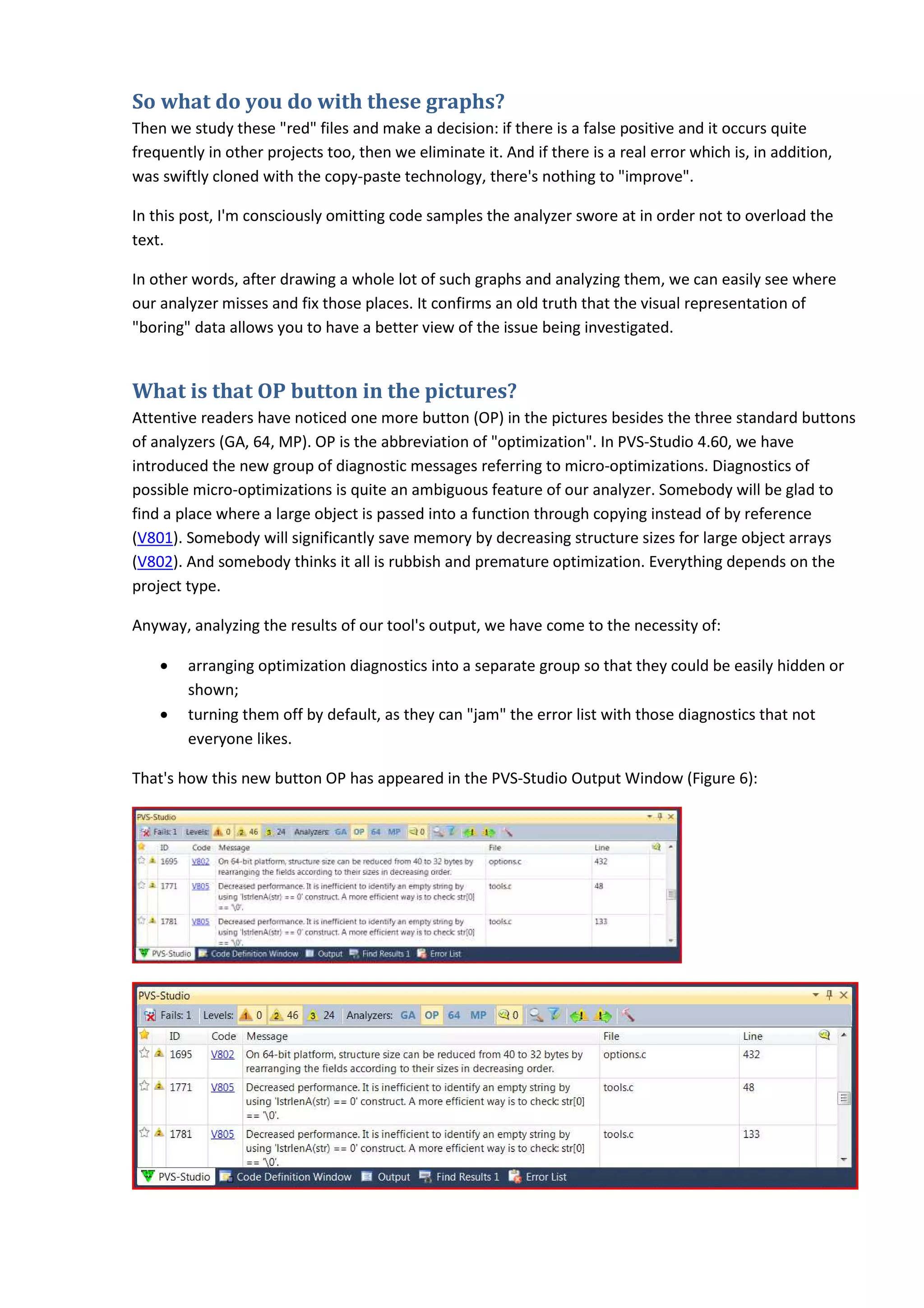 So what do you do with these graphs?
Then we study these "red" files and make a decision: if there is a false positive and it occurs quite
frequently in other projects too, then we eliminate it. And if there is a real error which is, in addition,
was swiftly cloned with the copy-paste technology, there's nothing to "improve".
In this post, I'm consciously omitting code samples the analyzer swore at in order not to overload the
text.
In other words, after drawing a whole lot of such graphs and analyzing them, we can easily see where
our analyzer misses and fix those places. It confirms an old truth that the visual representation of
"boring" data allows you to have a better view of the issue being investigated.
What is that OP button in the pictures?
Attentive readers have noticed one more button (OP) in the pictures besides the three standard buttons
of analyzers (GA, 64, MP). OP is the abbreviation of "optimization". In PVS-Studio 4.60, we have
introduced the new group of diagnostic messages referring to micro-optimizations. Diagnostics of
possible micro-optimizations is quite an ambiguous feature of our analyzer. Somebody will be glad to
find a place where a large object is passed into a function through copying instead of by reference
(V801). Somebody will significantly save memory by decreasing structure sizes for large object arrays
(V802). And somebody thinks it all is rubbish and premature optimization. Everything depends on the
project type.
Anyway, analyzing the results of our tool's output, we have come to the necessity of:
• arranging optimization diagnostics into a separate group so that they could be easily hidden or
shown;
• turning them off by default, as they can "jam" the error list with those diagnostics that not
everyone likes.
That's how this new button OP has appeared in the PVS-Studio Output Window (Figure 6):
 