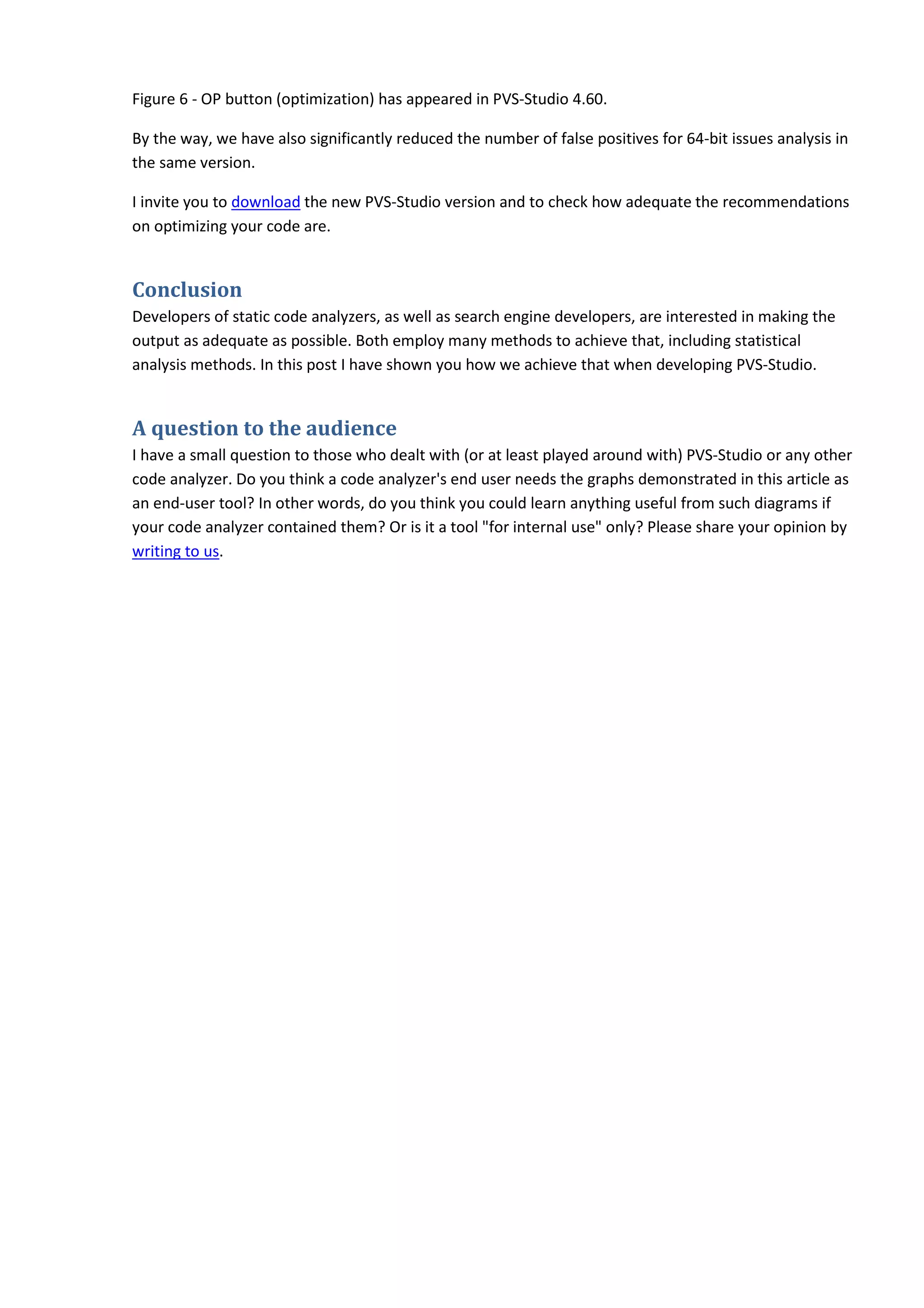 Figure 6 - OP button (optimization) has appeared in PVS-Studio 4.60.
By the way, we have also significantly reduced the number of false positives for 64-bit issues analysis in
the same version.
I invite you to download the new PVS-Studio version and to check how adequate the recommendations
on optimizing your code are.
Conclusion
Developers of static code analyzers, as well as search engine developers, are interested in making the
output as adequate as possible. Both employ many methods to achieve that, including statistical
analysis methods. In this post I have shown you how we achieve that when developing PVS-Studio.
A question to the audience
I have a small question to those who dealt with (or at least played around with) PVS-Studio or any other
code analyzer. Do you think a code analyzer's end user needs the graphs demonstrated in this article as
an end-user tool? In other words, do you think you could learn anything useful from such diagrams if
your code analyzer contained them? Or is it a tool "for internal use" only? Please share your opinion by
writing to us.
 