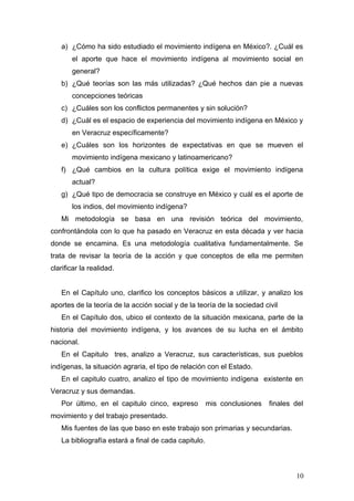 a) ¿Cómo ha sido estudiado el movimiento indígena en México?. ¿Cuál es
el aporte que hace el movimiento indígena al movimiento social en
general?
b) ¿Qué teorías son las más utilizadas? ¿Qué hechos dan pie a nuevas
concepciones teóricas
c) ¿Cuáles son los conflictos permanentes y sin solución?
d) ¿Cuál es el espacio de experiencia del movimiento indígena en México y
en Veracruz específicamente?
e) ¿Cuáles son los horizontes de expectativas en que se mueven el
movimiento indígena mexicano y latinoamericano?
f) ¿Qué cambios en la cultura política exige el movimiento indígena
actual?
g) ¿Qué tipo de democracia se construye en México y cuál es el aporte de
los indios, del movimiento indígena?
Mi metodología se basa en una revisión teórica del movimiento,
confrontándola con lo que ha pasado en Veracruz en esta década y ver hacia
donde se encamina. Es una metodología cualitativa fundamentalmente. Se
trata de revisar la teoría de la acción y que conceptos de ella me permiten
clarificar la realidad.
En el Capítulo uno, clarifico los conceptos básicos a utilizar, y analizo los
aportes de la teoría de la acción social y de la teoría de la sociedad civil
En el Capítulo dos, ubico el contexto de la situación mexicana, parte de la
historia del movimiento indígena, y los avances de su lucha en el ámbito
nacional.
En el Capitulo tres, analizo a Veracruz, sus características, sus pueblos
indígenas, la situación agraria, el tipo de relación con el Estado.
En el capitulo cuatro, analizo el tipo de movimiento indígena existente en
Veracruz y sus demandas.
Por último, en el capitulo cinco, expreso mis conclusiones finales del
movimiento y del trabajo presentado.
Mis fuentes de las que baso en este trabajo son primarias y secundarias.
La bibliografía estará a final de cada capitulo.
10
 