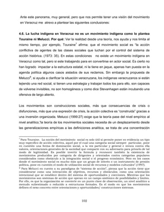 Ante este panorama, muy general, pero que nos permite tener una visión del movimiento
en Veracruz me atrevo a plantear las siguientes conclusiones:
4.6. La lucha indígena en Veracruz no es un movimiento indígena como lo plantea
Touraine ni Melucci. Por qué: Ver la realidad desde una teoría, nos ayuda y nos limita al
mismo tiempo, por ejemplo, Touraine7
afirma: que el movimiento social es “la acción
conflictiva de agentes de las clases sociales que luchan por el control del sistema de
acción histórica. (1973: 35). En estas condiciones no existe un movimiento indígena en
Veracruz como tal, pero si este trabajando para en convertirse en actor social. Es cierto no
han logrado impactar a la estructura estatal, ni la tiene en jaque, apenas han puesta en la
agenda política algunos casos aislados de sus reclamos. Sin embargo la propuesta de
Melucci8
, si ayuda a clarificar la situación veracruzana, los indígenas veracruzanos si están
tejiendo una red social, si tienen una estrategia y trabajan todos los para ello, son capaces
de volverse invisibles, no son homogéneos y como dice Stevanhagen están incubando una
ofensiva de largo aliento.
Los movimientos son construcciones sociales, más que consecuencias de crisis o
disfunciones, más que una expresión de crisis, la acción colectiva es “construida” gracias a
una inversión organizada. Melucci (1999:27) exige que la teoría pase del nivel empírico al
nivel analítico,”la teoría de los movimientos sociales necesita de un desplazamiento desde
las generalizaciones empíricas a las definiciones analítica, se trata de una concentración
7
Para Touraine. La noción del movimiento social es solo útil si permite poner en evidencia un tipo
muy especifico de acción colectiva, aquel por el cual una categoría social siempre particular, pone
en cuestión una forma de dominación social, a la vez particular y general e invoca contra ella
valores, orientaciones generales de la sociedad que comparte con su adversario para privarlo de tal
modo de legitimidad. Es posible invertir la formula y reconocer también la existencia de
movimientos producidos por categoría de dirigentes y orientados contra categorías populares
considerados como obstáculo a la integración social o el progreso económico. Pero en los casos
donde el movimiento social es mucho más que un grupo de interés o un instrumento de presión
política, pone en cuestión el modo de utilización social de recursos y modelos culturales”.(1997).
8 Para Melucci en cuento a su paradigma de “sistema de acción”, piensa que la acción tiene que
considerarse como una interacción de objetivos, recursos y obstáculos; como una orientación
intencional que se establece dentro del sistema de oportunidades y coerciones. Mientras que los
movimientos son sistemas de acción que operan en un campo sistémico de posibilidades y limites.
Por ello, es que la organización se convierte en un punto clave de observación, un nivel analítico a
menudo subestimado o reducido a estructuras formales. Es el modo en que los movimientos
definen el nexo concreto entre orientaciones y oportunidades/ construcciones sistemas.
102
 