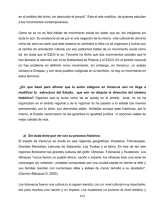 en el análisis del cómo, sin descuidar el porqué”. Este el reto analítico, de quienes estudian
a los movimientos contemporáneos.
Como se ve no es fácil hablar de movimiento social sin saber que es, los indígenas sin
duda lo son. Su existencia es de por sí una negación de la misma vida cultural de dominio
como tal, pero es cierto que este sistema no cambiará si ellos no se organizan y luchan por
el cambio de orientación cultural, por eso podremos hablar de un movimiento social como
tal, sin duda que el EZLN lo es; Touraine ha dicho que dos movimientos sociales que le
han llamado la atención son el de Solidaridad de Polonia y el EZLN. En el ámbito nacional
no hay problema en definirlo como movimiento, sin embargo, en Veracruz, un estado
cercano a Chiapas, y con doce pueblos indígenas en su territorio, no hay un movimiento en
estos términos.
¿En que basó para afirmar que la lucha indígena en Veracruz aún no llega a
modificar la estructura del Estado, que aún no disputa la dirección del sistema
histórico? Digamos que la lucha como tal se queda en el ámbito local, no se ha
organizado en el ámbito regional y de lo regional no ha pasado a lo estatal (de manera
permanente), por lo tanto, sus demandas están limitadas aunque sean históricas, por lo
mismo, el Estado veracruzano no les garantiza la igualdad jurídica ni opciones reales de
mejor calidad de vida.
a) Sin duda tiene que ver con su proceso histórico.
El estado de Veracruz se divide en seis regiones geográficas: Huasteca, Totonacapan,
Grandes Montañas, Llanuras de Sotavento, Los Tuxtlas y el Istmo. En tres de las seis
regiones florecieron las grandes culturas del golfo: Olmecas, Totonacas y Huastecos. Los
Olmecas “nunca fueron un pueblo étnico, nación o imperio, los olmecas eran una serie de
cacicazgos sin cohesión, unidades compuestas por una ciudad-capital en donde la elite y
sus familias residían con numerosas villas y aldeas de menor tamaño a su alrededor”.
(Carmen Blázquez D, 2000).
Los totonacos fueron una cultura (y lo siguen siendo), con un nivel cultural muy importante,
era para muchos una nación y un imperio. Los huastecos no tuvieron el nivel artístico y
103
 