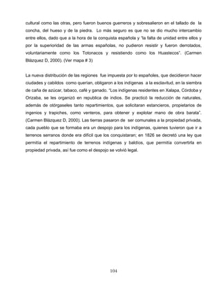 cultural como las otras, pero fueron buenos guerreros y sobresalieron en el tallado de la
concha, del hueso y de la piedra. Lo más seguro es que no se dio mucho intercambio
entre ellos, dado que a la hora de la conquista española y “la falta de unidad entre ellos y
por la superioridad de las armas españolas, no pudieron resistir y fueron derrotados,
voluntariamente como los Totonacos y resistiendo como los Huastecos”. (Carmen
Blázquez D, 2000). (Ver mapa # 3)
La nueva distribución de las regiones fue impuesta por lo españoles, que decidieron hacer
ciudades y cabildos como querían, obligaron a los indígenas a la esclavitud, en la siembra
de caña de azúcar, tabaco, café y ganado. “Los indígenas residentes en Xalapa, Córdoba y
Orizaba, se les organizó en republica de indios. Se practicó la reducción de naturales,
además de otórgaseles tanto repartimientos, que solicitaran estancieros, propietarios de
ingenios y trapiches, como venteros, para obtener y explotar mano de obra barata”.
(Carmen Blázquez D, 2000). Las tierras pasaron de ser comunales a la propiedad privada,
cada pueblo que se formaba era un despojo para los indígenas, quienes tuvieron que ir a
terrenos serranos donde era difícil que los conquistaran; en 1826 se decretó una ley que
permitía el repartimiento de terrenos indígenas y baldíos, que permitía convertirla en
propiedad privada, así fue como el despojo se volvió legal.
104
 