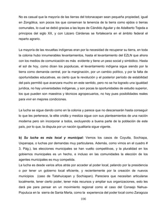 No es casual que la mayoría de las tierras del totonacapan sean pequeña propiedad, igual
en Zongólica, son pocos los que conservan la tenencia de la tierra como ejidos o tierras
comunales, lo cual se debió gracias a las leyes de Cándido Aguilar y de Adalberto Tejeda a
principios del siglo XX, y con Lázaro Cárdenas se fortalecería en el ámbito federal el
reparto agrario.
La mayoría de las revueltas indígenas eran por la necesidad de recuperar su tierra, en toda
la colonia hubo innumerables levantamientos, hasta el levantamiento del EZLN que ahora
con los medios de comunicación es más evidente y tiene un peso social y simbólico. Hasta
el sol de hoy, como dicen los popolucas, el levantamiento indígena sigue siendo por la
tierra como demanda central, por la marginación, por un cambio político, y por la falta de
oportunidades educativas, es cierto que la revolución y el posterior período de estabilidad
del país permitió que avanzara mucho en este sentido, pero no se ha logrado una igualdad
jurídica, no hay universidades indígenas, y son pocas la oportunidades de estudio superior,
los que pueden son maestros y técnicos agropecuarios, no hay pues posibilidades reales
para vivir en mejores condiciones.
La lucha se sigue dando como en la colonia y parece que no descansarán hasta conseguir
lo que les pertenece, la elite criolla y mestiza sigue con sus planteamientos de una nación
moderna pero sin incorporar a todos, excluyendo a buena parte de la población de este
país, por lo que, la disputa por un nación igualitaria sigue vigente.
b) Su lucha es más local y municipal: Vemos los casos de Coyutla, Sochiapa,
Uxpanapa, o luchas por demandas muy particulares. Además, como vimos en el cuadro #
3, Pág.), las elecciones municipales se han vuelto competitivas, y la pluralidad en los
gobiernos municipales es un hecho, e incluso en las comunidades la elección de los
agentes municipales es muy competida.
La lucha es desde varios años atrás por acceder al poder local, pelando por la presidencia
o por tener un gobierno local eficiente, y recientemente por la creación de nuevos
municipios (caso de Tatahuicapan y Sochiapan). Pareciera que necesitan articularse
localmente, tener cierto poder, tener más recursos y ampliar sus organizaciones, esto les
dará pie para pensar en un movimiento regional como el caso del Consejo Nahua-
Populuca en la sierra de Santa Marta, como la experiencia del poder local como Zaragoza
106
 