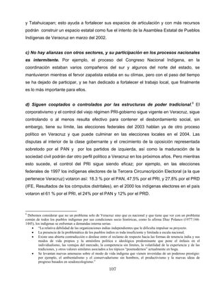 y Tatahuicapan; esto ayuda a fortalecer sus espacios de articulación y con más recursos
podrán construir un espacio estatal como fue el intento de la Asamblea Estatal de Pueblos
Indígenas de Veracruz en marzo del 2002.
c) No hay alianzas con otros sectores, y su participación en los procesos nacionales
es intermitente. Por ejemplo, el proceso del Congreso Nacional Indígena, en la
coordinación estaban varios compañeros del sur y algunos del norte del estado, se
mantuvieron mientras el fervor zapatista estaba en su clímax, pero con el paso del tiempo
se ha dejado de participar, y se han dedicado a fortalecer el trabajo local, que finalmente
es lo más importante para ellos.
d) Siguen cooptados o controlados por las estructuras de poder tradicional.9
El
corporativismo y el control del viejo régimen PRI-gobierno sigue vigente en Veracruz, sigue
controlando o al menos resulta efectivo para contener el desbordamiento social, sin
embargo, tiene su límite, las elecciones federales del 2003 hablan ya de otro proceso
político en Veracruz y que puede culminar en las elecciones locales en el 2004. Las
disputas al interior de la clase gobernante y el crecimiento de la oposición representada
sobretodo por el PAN y por los partidos de izquierda, así como la maduración de la
sociedad civil podrán dar otro perfil político a Veracruz en los próximos años. Pero mientras
esto sucede, el control del PRI sigue siendo eficaz; por ejemplo, en las elecciones
federales de 1997 los indígenas electores de la Tercera Circunscripción Electoral (a la que
pertenece Veracruz) votaron así: 18.3 % por el PAN, 47.5% por el PRI, y 27.8% por el PRD
(IFE, Resultados de los cómputos distritales), en el 2000 los indígenas electores en el país
votaron el 61 % por el PRI, el 24% por el PAN y 12% por el PRD.
9
Debemos considerar que no un problema solo de Veracruz sino que es nacional y que tiene que ver con un problema
común de todos los pueblos indígenas por sus condiciones socio históricas, como lo afirma Díaz Polanco (1977:144-
1445), los indígenas se enfrentan a demandas interna serias:
• “La relativa debilidad de las organizaciones indias independientes que le dificulta impulsar su proyecto.
• La presencia de la problemática de los pueblos indios es toda insuficiente y limitada a escala nacional.
• Existe una abierta contradicción o desfase entre el reclamo de respecto hacia las formas de tenencia india y sus
modos de vida propios y la atmósfera política e ideológica predominante que pone el énfasis en el
individualismo, las ventajas del mercado, la competencia sin límites, la volatilidad de la experiencia y de las
tradiciones, y otros valores similares asociados a los tópicos “posmodernos” actualmente en boga.
• Se levantan nuevas amenazas sobre el modo de vida indígena que vienen investidas de un poderoso prestigio:
por ejemplo, el ambientalismo y el conservadurismo sin hombres, el productivismo y la nuevas ideas de
progreso basados en seudoecologismo.”
107
 