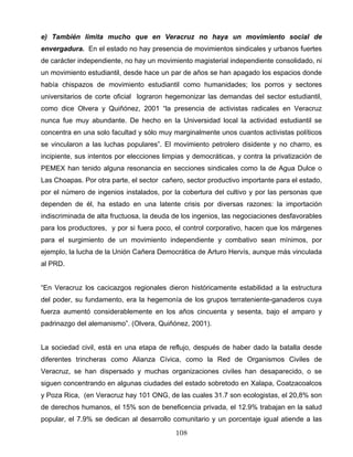 e) También limita mucho que en Veracruz no haya un movimiento social de
envergadura. En el estado no hay presencia de movimientos sindicales y urbanos fuertes
de carácter independiente, no hay un movimiento magisterial independiente consolidado, ni
un movimiento estudiantil, desde hace un par de años se han apagado los espacios donde
había chispazos de movimiento estudiantil como humanidades; los porros y sectores
universitarios de corte oficial lograron hegemonizar las demandas del sector estudiantil,
como dice Olvera y Quiñónez, 2001 “la presencia de activistas radicales en Veracruz
nunca fue muy abundante. De hecho en la Universidad local la actividad estudiantil se
concentra en una solo facultad y sólo muy marginalmente unos cuantos activistas políticos
se vincularon a las luchas populares”. El movimiento petrolero disidente y no charro, es
incipiente, sus intentos por elecciones limpias y democráticas, y contra la privatización de
PEMEX han tenido alguna resonancia en secciones sindicales como la de Agua Dulce o
Las Choapas. Por otra parte, el sector cañero, sector productivo importante para el estado,
por el número de ingenios instalados, por la cobertura del cultivo y por las personas que
dependen de él, ha estado en una latente crisis por diversas razones: la importación
indiscriminada de alta fructuosa, la deuda de los ingenios, las negociaciones desfavorables
para los productores, y por si fuera poco, el control corporativo, hacen que los márgenes
para el surgimiento de un movimiento independiente y combativo sean mínimos, por
ejemplo, la lucha de la Unión Cañera Democrática de Arturo Hervís, aunque más vinculada
al PRD.
“En Veracruz los cacicazgos regionales dieron históricamente estabilidad a la estructura
del poder, su fundamento, era la hegemonía de los grupos terrateniente-ganaderos cuya
fuerza aumentó considerablemente en los años cincuenta y sesenta, bajo el amparo y
padrinazgo del alemanismo”. (Olvera, Quiñónez, 2001).
La sociedad civil, está en una etapa de reflujo, después de haber dado la batalla desde
diferentes trincheras como Alianza Cívica, como la Red de Organismos Civiles de
Veracruz, se han dispersado y muchas organizaciones civiles han desaparecido, o se
siguen concentrando en algunas ciudades del estado sobretodo en Xalapa, Coatzacoalcos
y Poza Rica, (en Veracruz hay 101 ONG, de las cuales 31.7 son ecologistas, el 20,8% son
de derechos humanos, el 15% son de beneficencia privada, el 12.9% trabajan en la salud
popular, el 7.9% se dedican al desarrollo comunitario y un porcentaje igual atiende a las
108
 