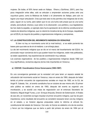 mujeres. De todas, el 50% tienen sede en Xalapa. Olvera y Quiñónez, 2001), pero hay
poca integración entre ellas, solo se articulan o emprenden acciones juntas ante una
coyuntura grave, como la Matanza de Actéal o el Libramiento de Xalapa, pero aún no
logran una mayor articulación. Creo que todo esto no les permite a los indígenas dar el otro
paso, siguen en su lucha, pero saben que no es una lucha solo propia que es una lucha
amplia, pluricultural, diversa y que solos no la alcanzarán. Los partidos y sus legisladores
les han dado la espalda, un ejemplo claro fue la aprobación de la reforma constitucional en
materia de derechos indígenas, que no retomó la iniciativa de ley de la Cocopa, respaldada
por el EZLN y la mayoría de pueblos y organizaciones indígenas y campesinas.
4.7. LA CONSTRUCCIÓN DEL MOVIMIENTO INDIGENA EN VERACRUZ
Si bien no hay un movimiento como tal (a nivel teórico), si se están poniendo las
bases para que este se de en el mediano o en el largo plazo.
La ola del movimiento indígena que se dio en el marco del levantamiento del EZLN, ha
provocado mayor conciencia de lo que pueden hacer los indígenas, están más politizados,
se están capacitando, hay experiencias de coordinación muy valiosas.
Los avances organizativos de los pueblos y organizaciones indígenas desde 1992 son
muy significativos, revisemos algunos de los más importantes en Veracruz.
a) COCIVE: Coordinadora Cívica Veracruzana (1993-1997)
Es una convergencia generada por la sociedad civil para tener un espacio estatal de
articulación del movimiento social en Veracruz, nace en enero de 1993, después de haber
tenido el primer encuentro de organizaciones sociales en mayo de 1992, en la Cd. de
Angel R. Cabada, Ver., el evento constitutivo fue en octubre de ese mismo año. El primer
acto público se realizó en enero de 1993, después del evento se organizó una
movilización, y se acordó una mesa de negociación con el entonces Secretario de
Gobierno, Miguel Angel Yunes, y con Enrique Ampudia, Director de Gobernación. A finales
de ese año, en noviembre se logra impulsar el primer encuentro indígena, que fue de gran
importancia; como resultado del encuentro se consideró necesario tener una ley indígena
en el estado, y se hicieron algunas propuestas sobre la reforma al artículo 6o.
constitucional del estado de Veracruz. Con esto, la Cocive se adelanto a la ola de eventos
y fervor por los indígenas que se daría a partir del primero de enero de 1994 por el
109
 