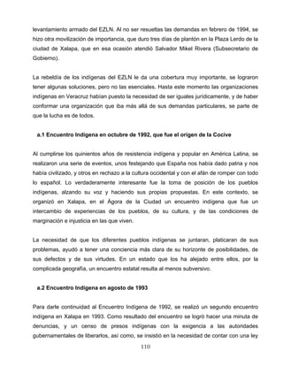 levantamiento armado del EZLN. Al no ser resueltas las demandas en febrero de 1994, se
hizo otra movilización de importancia, que duro tres días de plantón en la Plaza Lerdo de la
ciudad de Xalapa, que en esa ocasión atendió Salvador Mikel Rivera (Subsecretario de
Gobierno).
La rebeldía de los indígenas del EZLN le da una cobertura muy importante, se lograron
tener algunas soluciones, pero no las esenciales. Hasta este momento las organizaciones
indígenas en Veracruz habían puesto la necesidad de ser iguales jurídicamente, y de haber
conformar una organización que iba más allá de sus demandas particulares, se parte de
que la lucha es de todos.
a.1 Encuentro Indígena en octubre de 1992, que fue el origen de la Cocive
Al cumplirse los quinientos años de resistencia indígena y popular en América Latina, se
realizaron una serie de eventos, unos festejando que España nos había dado patria y nos
había civilizado, y otros en rechazo a la cultura occidental y con el afán de romper con todo
lo español. Lo verdaderamente interesante fue la toma de posición de los pueblos
indígenas, alzando su voz y haciendo sus propias propuestas. En este contexto, se
organizó en Xalapa, en el Ágora de la Ciudad un encuentro indígena que fue un
intercambio de experiencias de los pueblos, de su cultura, y de las condiciones de
marginación e injusticia en las que viven.
La necesidad de que los diferentes pueblos indígenas se juntaran, platicaran de sus
problemas, ayudó a tener una conciencia más clara de su horizonte de posibilidades, de
sus defectos y de sus virtudes. En un estado que los ha alejado entre ellos, por la
complicada geografía, un encuentro estatal resulta al menos subversivo.
a.2 Encuentro Indígena en agosto de 1993
Para darle continuidad al Encuentro Indígena de 1992, se realizó un segundo encuentro
indígena en Xalapa en 1993. Como resultado del encuentro se logró hacer una minuta de
denuncias, y un censo de presos indígenas con la exigencia a las autoridades
gubernamentales de liberarlos, así como, se insistió en la necesidad de contar con una ley
110
 