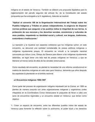 indígena en el estado de Veracruz. También se elaboró una propuesta legislativa para la
reglamentación del párrafo segundo del artículo 6o. de la Constitución del estado
(propuesta que fue entregada a la H. legislatura). Además se resolvió:
"Aplicar el convenio 169 de la Organización Internacional del Trabajo sobre los
Pueblos Indígenas y Tribales en países independientes, la exigencia de disponer
normas jurídicas que aseguren a los pueblos indios la integridad de sus tierras, la
protección de sus recursos y los derechos sociales, económicos y culturales de
esos pueblos, respetando su identidad social y cultural, sus lenguas, tradiciones,
costumbres e instituciones."
La represión y la injusticia son aspectos cotidianos que los indígenas sufren; en este
encuentro, se denunció una cantidad considerable de presos políticos indígenas e
indígenas injustamente presos. El encuentro se vinculó a la campaña nacional
convocada por Arturo Lona, Obispo de Oaxaca para liberar a los indígenas injustamente
detenidos, se logró tener una lista real de presos indígenas en Veracruz, y que se
liberaran al menos varios de ellos de las cárceles veracruzanas.
Como resultado del encuentro, se planteó la necesidad de una reforma constitucional en
materia de derechos indígenas en este caso para Veracruz, demanda que años después
los zapatistas lo plantearán en el ámbito nacional.
a.3 Encuentros Indígenas 1996-1997
Como parte del proceso de organización indígena impulsado por la Cocive, en 1995 se
plantea de manera conjunta con otras organizaciones indígenas y organismos civiles
integrados en la Coordinadora Cívica Veracruzana la propuesta de llevar a cabo una
serie de encuentros regionales y un encuentro estatal en Veracruz, que tenían como
objetivo:
1.- Crear un espacio de encuentro, entre los diferentes pueblos indios del estado de
Veracruz para fomentar la reflexión sobre la autonomía, el poder local y los derechos
111
 