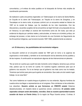 comunitarios; y el enlace de estos pueblos en la búsqueda de formas más amplias de
coordinación permanente.
Se realizaron cuatro encuentros regionales: en Tatahuicapan en la sierra de Santa Martha,
en Coyutla en la sierra del Totonacapan, en Tequila en la sierra de Zongolica, y en
Texcatepec en la sierra norte, el proceso culminó con un encuentro estatal en febrero de
1997 en la ciudad de Xalapa, que ha resultado de los más importantes. Con las
discusiones y acuerdos surgidos de los encuentros se logró formular una propuesta de Ley
en Veracruz, lo cual reflejó un avance del movimiento como tal. Sin duda, que esto ya
evidencia la disputa por cambios reales y estructurales, al menos en el ámbito jurídico; sin
embargo tal proceso, si bien derivó en la formación de una Comisión de Seguimiento de
los Encuentros Indígenas, que funcionó durante 1997-1998, posteriormente se estancó.
a.4. El discurso y las posibilidades del movimiento indígena
La discusión central en el encuentro estatal de 1997 giró en torno a la urgencia de
organizarse a nivel estatal, y también en la reivindicación de los derechos de los pueblos y
de las mujeres. A continuación se reproducen algunas de las intervenciones en plenaria:
“No se tomó en cuenta que a partir de este momento como indígena, tenemos que unirnos
más, parece que no se tomó en cuenta. En nuestros lugares unámonos para que el
gobierno nos escuche. Ya no es tiempo que el gobierno nos trate como nos ha tratado.
Tenemos que luchar pues para que la gente se concientice. Que cada uno de nuestro lugar
trabaje, no es cosa fácil.”
“Así como hablamos en nuestra lengua el gobierno no nos entiende. Algunos hombres de
nuestra etnia nos llegan a representarnos en el congreso. Pero olvídense no les entienden.
Los absorben. Nuestro anhelo es que formemos un FRENTE estatal. Estamos
desestructurados. Un maestro decía si queremos vencer, unámonos. Si ustedes están
separados siempre serán derrotados, vencidos. Esta es nuestra oportunidad nuestra
ocasión de hacer un Frente Unico. En la región de Playa Vicente somos 6 etnias. A
112
 