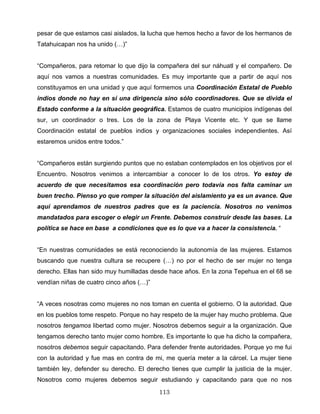 pesar de que estamos casi aislados, la lucha que hemos hecho a favor de los hermanos de
Tatahuicapan nos ha unido (…)”
“Compañeros, para retomar lo que dijo la compañera del sur náhuatl y el compañero. De
aquí nos vamos a nuestras comunidades. Es muy importante que a partir de aquí nos
constituyamos en una unidad y que aquí formemos una Coordinación Estatal de Pueblo
indios donde no hay en sí una dirigencia sino sólo coordinadores. Que se divida el
Estado conforme a la situación geográfica. Estamos de cuatro municipios indígenas del
sur, un coordinador o tres. Los de la zona de Playa Vicente etc. Y que se llame
Coordinación estatal de pueblos indios y organizaciones sociales independientes. Así
estaremos unidos entre todos.”
“Compañeros están surgiendo puntos que no estaban contemplados en los objetivos por el
Encuentro. Nosotros venimos a intercambiar a conocer lo de los otros. Yo estoy de
acuerdo de que necesitamos esa coordinación pero todavía nos falta caminar un
buen trecho. Pienso yo que romper la situación del aislamiento ya es un avance. Que
aquí aprendamos de nuestros padres que es la paciencia. Nosotros no venimos
mandatados para escoger o elegir un Frente. Debemos construir desde las bases. La
política se hace en base a condiciones que es lo que va a hacer la consistencia. “
“En nuestras comunidades se está reconociendo la autonomía de las mujeres. Estamos
buscando que nuestra cultura se recupere (…) no por el hecho de ser mujer no tenga
derecho. Ellas han sido muy humilladas desde hace años. En la zona Tepehua en el 68 se
vendían niñas de cuatro cinco años (…)”
“A veces nosotras como mujeres no nos toman en cuenta el gobierno. O la autoridad. Que
en los pueblos tome respeto. Porque no hay respeto de la mujer hay mucho problema. Que
nosotros tengamos libertad como mujer. Nosotros debemos seguir a la organización. Que
tengamos derecho tanto mujer como hombre. Es importante lo que ha dicho la compañera,
nosotros debemos seguir capacitando. Para defender frente autoridades. Porque yo me fui
con la autoridad y fue mas en contra de mi, me quería meter a la cárcel. La mujer tiene
también ley, defender su derecho. El derecho tienes que cumplir la justicia de la mujer.
Nosotros como mujeres debemos seguir estudiando y capacitando para que no nos
113
 