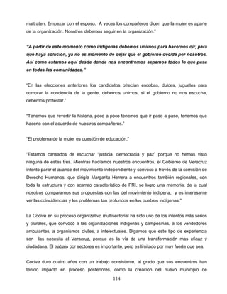 maltraten. Empezar con el esposo. A veces los compañeros dicen que la mujer es aparte
de la organización. Nosotros debemos seguir en la organización.”
“A partir de este momento como indígenas debemos unirnos para hacernos oír, para
que haya solución, ya no es momento de dejar que el gobierno decida por nosotros.
Así como estamos aquí desde donde nos encontremos sepamos todos lo que pasa
en todas las comunidades.”
“En las elecciones anteriores los candidatos ofrecían escobas, dulces, juguetes para
comprar la conciencia de la gente, debemos unirnos, si el gobierno no nos escucha,
debemos protestar.”
“Tenemos que revertir la historia, poco a poco tenemos que ir paso a paso, tenemos que
hacerlo con el acuerdo de nuestros compañeros.”
“El problema de la mujer es cuestión de educación.”
“Estamos cansados de escuchar “justicia, democracia y paz” porque no hemos visto
ninguna de estas tres. Mientras hacíamos nuestros encuentros, el Gobierno de Veracruz
intento parar el avance del movimiento independiente y convoco a través de la comisión de
Derecho Humanos, que dirigía Margarita Herrera a encuentros también regionales, con
toda la estructura y con acarreo característico de PRI, se logro una memoria, de la cual
nosotros comparamos sus propuestas con las del movimiento indígena, y es interesante
ver las coincidencias y los problemas tan profundos en los pueblos indígenas.”
La Cocive en su proceso organizativo multisectorial ha sido uno de los intentos más serios
y plurales, que convocó a las organizaciones indígenas y campesinas, a los vendedores
ambulantes, a organismos civiles, a intelectuales. Digamos que este tipo de experiencia
son las necesita el Veracruz, porque es la vía de una transformación mas eficaz y
ciudadana. El trabajo por sectores es importante, pero es limitado por muy fuerte que sea.
Cocive duró cuatro años con un trabajo consistente, al grado que sus encuentros han
tenido impacto en proceso posteriores, como la creación del nuevo municipio de
114
 