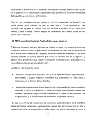Tatahicapan, el movimiento por la autonomía municipal de Sochiapa, el proceso de Coyutla
por el poder local; los encuentros han generado mayor conciencia e impactaron la realidad
de los pueblos y comunidades participantes.
Estas son las condiciones que van creando un piso de experiencia y de formación que
pueda generar otros procesos. Si bien es cierto que la Cocive desapareció, las
organizaciones siguieron su camino, unos más hacia el movimiento social, otros a los
partidos, y otros a ambos. Pero su espacio de coordinación en el ámbito estatal es vital
tenerlo como referencia.
b) AEPIV. Asamblea Estatal de Pueblos Indígenas de Veracruz.
El Movimiento Agrario Indígena Zapatista de manera conjunta con otras organizaciones
convocaron a otro encuentro indígena estatal en Noviembre del 2001, este encuentro se da
en el marco de los acuerdos del Congreso Nacional Indígena de fortalecer al CNI en la
regiones, creando un espacio nacional que tuviera un respaldo real en la regiones, y
además por la problemática que existían en el estado, con la represión a organizaciones y
comunidades indígenas (por ejemplo Coyutla).
Los objetivos del Encuentro fueron:
Posibilitar un espacio de encuentro para que los representantes de organizaciones,
comunidades y pueblos indígenas compartan sus experiencias de vida, lucha y
esperanzas, en la defensa de sus derechos.
Analizar la situación actual de sus derechos, las políticas públicas hacia los pueblos
indígenas, el futuro de su territorio y el desarrollo integral desde la perspectiva de sus
derechos; que permita organizar colectivamente sus acciones, el reconocimiento de
sus propuestas y el fortalecimiento del movimiento indígena en Veracruz.
De ese encuentro surgió una comisión de seguimiento que finalmente se llamó Asamblea
Estatal de Pueblos Indígenas de Veracruz. Este proceso duró aproximadamente un año, y
representó otro tipo de experiencia a escala estatal que intentó articularse en torno a
115
 