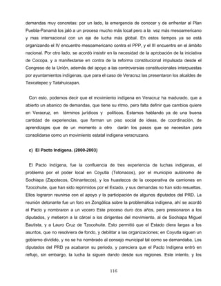 demandas muy concretas: por un lado, la emergencia de conocer y de enfrentar al Plan
Puebla-Panamá los jaló a un proceso mucho más local pero a la vez más mesoamericano
y mas internacional con un eje de lucha más global. En estos tiempos ya se está
organizando el IV encuentro mesoamericano contra el PPP, y el III encuentro en el ámbito
nacional. Por otro lado, se acordó insistir en la necesidad de la aprobación de la iniciativa
de Cocopa, y a manifestarse en contra de la reforma constitucional impulsada desde el
Congreso de la Unión, además del apoyo a las controversias constitucionales interpuestas
por ayuntamientos indígenas, que para el caso de Veracruz las presentaron los alcaldes de
Texcatepec y Tatahuicapan.
Con esto, podemos decir que el movimiento indígena en Veracruz ha madurado, que a
abierto un abanico de demandas, que tiene su ritmo, pero falta definir que cambios quiere
en Veracruz, en términos jurídicos y políticos. Estamos hablando ya de una buena
cantidad de experiencias, que forman un piso social de ideas, de coordinación, de
aprendizajes que de un momento a otro darán los pasos que se necesitan para
consolidarse como un movimiento estatal indígena veracruzano.
c) El Pacto Indígena. (2000-2003)
El Pacto Indígena, fue la confluencia de tres experiencia de luchas indígenas, el
problema por el poder local en Coyutla (Totonacos), por el municipio autónomo de
Sochiapa (Zapotecos, Chinantecos), y los huastecos de la cooperativa de camiones en
Tzocohuite, que han sido reprimidos por el Estado, y sus demandas no han sido resueltas.
Ellos lograron reunirse con el apoyo y la participación de algunos diputados del PRD. La
reunión detonante fue un foro en Zongólica sobre la problemática indígena, ahí se acordó
el Pacto y nombraron a un vocero Este proceso duro dos años, pero presionaron a los
diputados, y metieron a la cárcel a los dirigentes del movimiento, al de Sochiapa Miguel
Bautista, y a Lauro Cruz de Tzocohuite. Esto permitió que el Estado diera largas a los
asuntos, que no resolviera de fondo, y debilitar a las organizaciones; en Coyutla siguen un
gobierno dividido, y no se ha nombrado al consejo municipal tal como se demandaba. Los
diputados del PRD ya acabaron su periodo, y pareciera que el Pacto Indígena entró en
reflujo, sin embargo, la lucha la siguen dando desde sus regiones. Este intento, y los
116
 