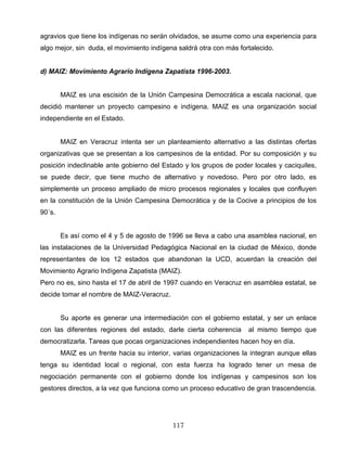 agravios que tiene los indígenas no serán olvidados, se asume como una experiencia para
algo mejor, sin duda, el movimiento indígena saldrá otra con más fortalecido.
d) MAIZ: Movimiento Agrario Indígena Zapatista 1996-2003.
MAIZ es una escisión de la Unión Campesina Democrática a escala nacional, que
decidió mantener un proyecto campesino e indígena. MAIZ es una organización social
independiente en el Estado.
MAIZ en Veracruz intenta ser un planteamiento alternativo a las distintas ofertas
organizativas que se presentan a los campesinos de la entidad. Por su composición y su
posición indeclinable ante gobierno del Estado y los grupos de poder locales y caciquiles,
se puede decir, que tiene mucho de alternativo y novedoso. Pero por otro lado, es
simplemente un proceso ampliado de micro procesos regionales y locales que confluyen
en la constitución de la Unión Campesina Democrática y de la Cocive a principios de los
90´s.
Es así como el 4 y 5 de agosto de 1996 se lleva a cabo una asamblea nacional, en
las instalaciones de la Universidad Pedagógica Nacional en la ciudad de México, donde
representantes de los 12 estados que abandonan la UCD, acuerdan la creación del
Movimiento Agrario Indígena Zapatista (MAIZ).
Pero no es, sino hasta el 17 de abril de 1997 cuando en Veracruz en asamblea estatal, se
decide tomar el nombre de MAIZ-Veracruz.
Su aporte es generar una intermediación con el gobierno estatal, y ser un enlace
con las diferentes regiones del estado, darle cierta coherencia al mismo tiempo que
democratizarla. Tareas que pocas organizaciones independientes hacen hoy en día.
MAIZ es un frente hacia su interior, varias organizaciones la integran aunque ellas
tenga su identidad local o regional, con esta fuerza ha logrado tener un mesa de
negociación permanente con el gobierno donde los indígenas y campesinos son los
gestores directos, a la vez que funciona como un proceso educativo de gran trascendencia.
117
 