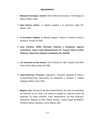 BIBLIOGRAFIA
1. Blázquez Domínguez, Carmen. Breve Historia de Veracruz. FCE-Colegio de
México. México, 2000.
2. Díaz Polanco, Héctor. La rebelión zapatista y la Autonomía. Siglo XXI.
México, 1997.
3. IV Encuentro Indígena, El Mangal, Pajapan, Veracruz. Fomento Cultural y
Educativo. Octubre de 2002.
4. Gros, Christian. (2003). Etnicidad, Violencia y Ciudadanía: algunos
comentarios sobre el caso latinoamericano. En Puyama, Alicia y Farfán,
Guillermo. Desarrollo, Equidad y Ciudadanía. Pp. 243-260.
5. Los Acuerdos de San Andrés. 16 de Febrero de 1996. Cuaderno del PRD:
Hacia la Paz. México, Marzo de 1998.
6. López Barcenas, Francisco. Legislación y Derechos Indígenas en México.
Ce-Acatl-Redes-Casa Vieja-Centro de Orientación y Asesoría a Pueblos
Indígenas. México, Abril, 2002.
7. Moguel, Julio. Claroscuros del Plan Puebla Panamá. De cómo se escamotean
los derechos de los indios y se traslada el debate los presuntos temas del
desarrollo. En Bartra Armando, Coord. Mesoamérica; los Ríos Profundos:
Alternativas Plebeyas al Plan Puebla Panamá. Instituto Maya AC-RMALC-
Fomento Cultura y educativo y otros. México, 2001.
119
 