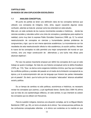 CAPITULO UNO:
EN BUSCA DE UNA EXPLICACIÓN SOCIOLÓGICA
1.1 ANALISIS CONCEPTUAL
Mi punto de partida es tener una definición clara de los conceptos teóricos que
utilizaré. Los conceptos de indígena, indio, etnia, siguen causando algunas veces
confusión, además se trata de precisar como los entenderé en este estudio.
Más aún, en este contexto de los nuevos movimientos sociales e históricos, donde las
ciencias sociales y naturales sufren una crisis de conceptos y paradigmas para explicar la
realidad, como muy bien lo expresa Pablo González Casanova (1999. pp. 5) “La actual
reestructuración de conceptos en ciencias y humanidades plantea problemas de
congruencias y rigor, que no son meros ejercicios académicos. La inconsistencia con los
resultados de esta reestructuración afecta la vida académica y la acción política. Atender
lo nuevo de los conceptos no sólo permitirá una mejor comprensión del mundo en que
vivimos, sino una mejor construcción de alternativas y una lucha más eficaz para
alcanzar objetivos”.
Por eso me parece importante empezar por definir los conceptos de lo que en este
trabajo se quiere investigar. Se trata de una historia conceptual como la define Koselleck
(1979, pp. 110). “Que se deriva como exigencia metódica mínima, que hay que investigar
los conflictos políticos y sociales del pasado en el medio de la limitación conceptual de su
época y en la autocomprensión del uso de lenguaje que hicieron las partes interesadas
por el pasado”. Es decir, que la lucha por los conceptos “adecuados” alcanza actualidad
social y política.
Es un tiempo de cambios no sólo políticos, económicos e históricos, es necesario
revisar los conceptos que usamos, y qué significado tienen, Danilo Zolo (1994:19) afirma
que se trata de una epistemología reflexiva, en este sentido, lo que intentaré es aclarar
los conceptos que se utilizan con frecuencia.
Para la cuestión indígena, tenemos una situación compleja, así lo ve Miguel Alberto
Bartolomé (1987, pp. 55), en torno al estudio de lo étnico: “las consecuencias políticas de
las confusiones conceptuales referidas a lo étnico son evidentes en la medida en que
12
 
