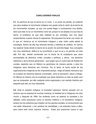 CONCLUSIONES FINALES
5.1. Si partimos de que la teoría es un inicio o un punto de partida, es evidente
que para analizar el movimiento indígena nos queda corta la visión de la teoría de
los movimientos sociales, ya que uno puede llegar a conclusiones muy fáciles,
decir que este no es un movimiento como tal, porque no se adapta a lo que dice la
teoría, el problema es que esta realidad es tan compleja, que nos sigue
sorprendiendo cuando menos lo esperamos. Mi propuesta fue tener una visión de
lo que en Veracruz es el movimiento indígena y esta visión parte desde la
sociología. Dentro de ella hay diversas teorías y métodos de análisis, mi camino
fue explorar hasta donde la teoría de la acción me permitía llegar. Sus conceptos
son muy restrictivos, define lo es movimiento o qué no es y no permite ver más
allá. Por ello, intenté combinarla con la teoría de la ciudadanía que viene
acompañada de derechos civiles, sociales y políticos, y ahora, los derechos
colectivos y de la tercera generación, que exigen que un nuevo tipo de Estado los
cumpla, aspectos que en México se garantizan de manera parcial, y para los
indígenas esos derechos son mínimos. Por lo tanto, la lucha social de las
organizaciones indígenas es tan importante porque exige al Estado mexicano que
se cumplan los derechos básicos universales, como la educación, salud y trabajo.
En México la historia nos ha enseñado que estos derechos no sólo se piden sino
que se conquistan, por ello cualquier lucha organizada y con sentido histórico por
pequeña que sea, es muy importante.
5.2. Ante la cuestión indígena, la sociedad mexicana, hemos actuado con un
racismo que se expresa de muchas maneras, la realidad de lo indígenas nos dice
mucho y después de 1994, fue evidente como se polarizó la sociedad y los
debates, entre posiciones como el racismo histórico o el esnobismo indígena,
ambos son los extremos que impiden ver los aportes sociales, el conocimiento que
nos están ofreciendo, y los cambios de mentalidad, y de actitudes hacia a ellos,
pero sobre todo hacia nosotros mismos. Estas dos posiciones fueron lo que
121
 