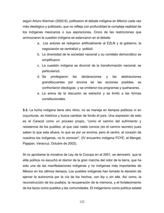 según Arturo Warman (2002:8), politizaron el debate indígena en México cada vez
más ideológico y politizado, que no refleja con profundidad la compleja realidad de
los indígenas mexicanos o sus aspiraciones. Cinco de las restricciones que
arrinconaron la cuestión indígena se estancaron en el debate:
a. Los actores se redujeron artificialmente al EZLN y el gobierno, la
negociación se centralizó y politizó.
b. La diversidad de la sociedad nacional y su correlato democrático se
simplificaron
c. La cuestión indígena se divorció de la transformación nacional, se
particularizó.
d. Se privilegiaron las declaraciones y las abstracciones
grandilocuentes por encima de las acciones posibles, se
confrontaron ideologías y se omitieron los programas y quehaceres.
e. La arena de la discusión se estrechó y se limitó a las formas
constitucionales.
5.3. La lucha indígena tiene otro ritmo, no se maneja en tiempos políticos ni en
coyunturas, es histórica y busca cambiar de fondo el país. Una expresión de esto
es el Caracol como un proceso propio, “como el camino del sufrimiento y
resistencia de los pueblos, el que casi nadie conoce (es el camino secreto) pues
saben lo que esta afuera, lo que se por ve encima, pero el centro, el corazón de
nosotros los indígenas, no lo conocen”, (IV encuentro indígena FCYE, el Mangal,
Pajapan, Veracruz, Octubre de 2002).
Al no aprobarse la iniciativa de Ley de la Cocopa en el 2001, se demostró que la
elite política no escuchó el clamor de la gran marcha del color de la tierra, que ha
sido una de las manifestaciones indígenas y no indígenas más importantes de
México en los últimos tiempos. Los pueblos indígenas han tomado la decisión de
ejercer la autonomía por la vía de los hechos, con ley o sin ella. Así como, la
reconstrucción de los pueblos, la recuperación de la memoria, y el fortalecimiento
de los lazos como pueblos y las comunidades. El indigenismo como política estatal
122
 