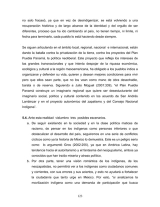 no solo fracasó, ya que en vez de desindigenizar, se está volviendo a una
recuperación histórica y de largo alcance de la identidad y del orgullo de ser
diferentes, proceso que ha ido cambiando al país, no tienen tiempo, ni limite, ni
fecha para terminarlo, cada pueblo lo está haciendo desde siempre.
Se siguen articulando en el ámbito local, regional, nacional e internacional, están
dando la batalla contra la privatización de la tierra, contra los proyectos del Plan
Puebla Panamá, la política neoliberal. Este proyecto que refleja los intereses de
las grandes transnacionales y que intenta despojar de la riqueza económica,
ecológica y cultural a la región mesoamericana, ha obligado a los pueblos indios a
organizarse y defender su vida, quieren y desean mejores condiciones para vivir
pero que ellos sean parte, que no los vean como mano de obra desechable,
barata o de reserva. Siguiendo a Julio Moguel (2001:339), “el Plan Puebla
Panamá construye un imaginario regional que quiere ser desestucturante del
imaginario social, político y cultural contenido en los acuerdo de San Andrés
Larráinzar y en el proyecto autonómico del zapatismo y del Consejo Nacional
Indígena”.
5.4. Ante esta realidad vislumbro tres posibles escenarios.
a. De seguir existiendo en la sociedad y en la clase política matices de
racismo, de pensar en los indígenas como personas inferiores o que
obstaculizan el desarrollo del país, seguiremos en una serie de conflictos
cíclicos como ya la historia de México lo demuestra. Este es un peligro serio
como lo argumentó Gros (2002:255), ya que en América Latina, hay
tendencia hacia el autoritarismo y el fantasma del neopupulismo, ambos ya
conocidos que han traído miseria y atraso político.
b. Por otra parte, tener una visión romántica de los indígenas, de los
neozapatistas, no permitirá ver a los indígenas como ciudadanos comunes
y corrientes, con sus errores y sus aciertos, y esto no ayudará a fortalecer
la ciudadanía que tanto urge en México. Por esto, “si analizamos la
movilización indígena como una demanda de participación que busca
123
 