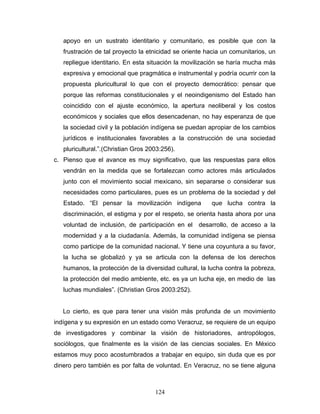 apoyo en un sustrato identitario y comunitario, es posible que con la
frustración de tal proyecto la etnicidad se oriente hacia un comunitarios, un
repliegue identitario. En esta situación la movilización se haría mucha más
expresiva y emocional que pragmática e instrumental y podría ocurrir con la
propuesta pluricultural lo que con el proyecto democrático: pensar que
porque las reformas constitucionales y el neoindigenismo del Estado han
coincidido con el ajuste económico, la apertura neoliberal y los costos
económicos y sociales que ellos desencadenan, no hay esperanza de que
la sociedad civil y la población indígena se puedan apropiar de los cambios
jurídicos e institucionales favorables a la construcción de una sociedad
pluricultural.”.(Christian Gros 2003:256).
c. Pienso que el avance es muy significativo, que las respuestas para ellos
vendrán en la medida que se fortalezcan como actores más articulados
junto con el movimiento social mexicano, sin separarse o considerar sus
necesidades como particulares, pues es un problema de la sociedad y del
Estado. “El pensar la movilización indígena que lucha contra la
discriminación, el estigma y por el respeto, se orienta hasta ahora por una
voluntad de inclusión, de participación en el desarrollo, de acceso a la
modernidad y a la ciudadanía. Además, la comunidad indígena se piensa
como participe de la comunidad nacional. Y tiene una coyuntura a su favor,
la lucha se globalizó y ya se articula con la defensa de los derechos
humanos, la protección de la diversidad cultural, la lucha contra la pobreza,
la protección del medio ambiente, etc. es ya un lucha eje, en medio de las
luchas mundiales”. (Christian Gros 2003:252).
Lo cierto, es que para tener una visión más profunda de un movimiento
indígena y su expresión en un estado como Veracruz, se requiere de un equipo
de investigadores y combinar la visión de historiadores, antropólogos,
sociólogos, que finalmente es la visión de las ciencias sociales. En México
estamos muy poco acostumbrados a trabajar en equipo, sin duda que es por
dinero pero también es por falta de voluntad. En Veracruz, no se tiene alguna
124
 