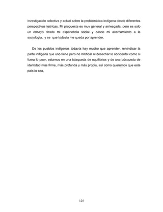 investigación colectiva y actual sobre la problemática indígena desde diferentes
perspectivas teóricas. Mi propuesta es muy general y arriesgada, pero es solo
un ensayo desde mi experiencia social y desde mi acercamiento a la
sociología, y se que todavía me queda por aprender.
De los pueblos indígenas todavía hay mucho que aprender, reivindicar la
parte indígena que uno tiene pero no mitificar ni desechar lo occidental como si
fuera lo peor, estamos en una búsqueda de equilibrios y de una búsqueda de
identidad más firme, más profunda y más propia, así como queremos que este
país lo sea.
125
 
