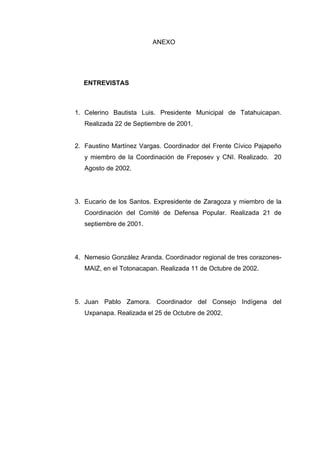 ANEXO
ENTREVISTAS
1. Celerino Bautista Luis. Presidente Municipal de Tatahuicapan.
Realizada 22 de Septiembre de 2001.
2. Faustino Martínez Vargas. Coordinador del Frente Cívico Pajapeño
y miembro de la Coordinación de Freposev y CNI. Realizado. 20
Agosto de 2002.
3. Eucario de los Santos. Expresidente de Zaragoza y miembro de la
Coordinación del Comité de Defensa Popular. Realizada 21 de
septiembre de 2001.
4. Nemesio González Aranda. Coordinador regional de tres corazones-
MAIZ, en el Totonacapan. Realizada 11 de Octubre de 2002.
5. Juan Pablo Zamora. Coordinador del Consejo Indígena del
Uxpanapa. Realizada el 25 de Octubre de 2002.
 