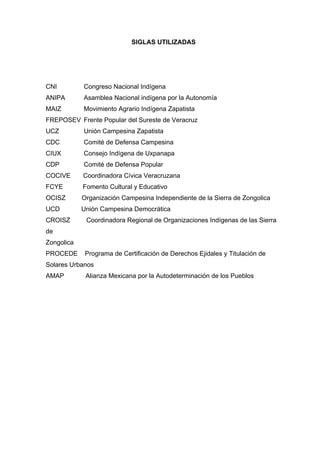 SIGLAS UTILIZADAS
CNI Congreso Nacional Indígena
ANIPA Asamblea Nacional indígena por la Autonomía
MAIZ Movimiento Agrario Indígena Zapatista
FREPOSEV Frente Popular del Sureste de Veracruz
UCZ Unión Campesina Zapatista
CDC Comité de Defensa Campesina
CIUX Consejo Indígena de Uxpanapa
CDP Comité de Defensa Popular
COCIVE Coordinadora Cívica Veracruzana
FCYE Fomento Cultural y Educativo
OCISZ Organización Campesina Independiente de la Sierra de Zongolica
UCD Unión Campesina Democrática
CROISZ Coordinadora Regional de Organizaciones Indígenas de las Sierra
de
Zongolica
PROCEDE Programa de Certificación de Derechos Ejidales y Titulación de
Solares Urbanos
AMAP Alianza Mexicana por la Autodeterminación de los Pueblos
 