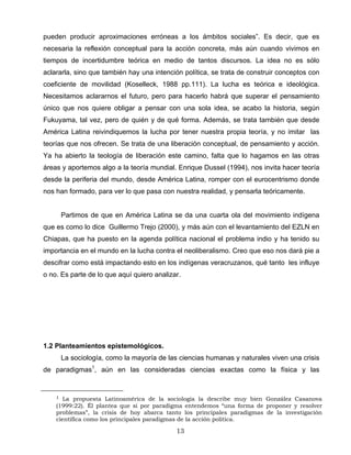 pueden producir aproximaciones erróneas a los ámbitos sociales”. Es decir, que es
necesaria la reflexión conceptual para la acción concreta, más aún cuando vivimos en
tiempos de incertidumbre teórica en medio de tantos discursos. La idea no es sólo
aclararla, sino que también hay una intención política, se trata de construir conceptos con
coeficiente de movilidad (Koselleck, 1988 pp.111). La lucha es teórica e ideológica.
Necesitamos aclararnos el futuro, pero para hacerlo habrá que superar el pensamiento
único que nos quiere obligar a pensar con una sola idea, se acabo la historia, según
Fukuyama, tal vez, pero de quién y de qué forma. Además, se trata también que desde
América Latina reivindiquemos la lucha por tener nuestra propia teoría, y no imitar las
teorías que nos ofrecen. Se trata de una liberación conceptual, de pensamiento y acción.
Ya ha abierto la teología de liberación este camino, falta que lo hagamos en las otras
áreas y aportemos algo a la teoría mundial. Enrique Dussel (1994), nos invita hacer teoría
desde la periferia del mundo, desde América Latina, romper con el eurocentrismo donde
nos han formado, para ver lo que pasa con nuestra realidad, y pensarla teóricamente.
Partimos de que en América Latina se da una cuarta ola del movimiento indígena
que es como lo dice Guillermo Trejo (2000), y más aún con el levantamiento del EZLN en
Chiapas, que ha puesto en la agenda política nacional el problema indio y ha tenido su
importancia en el mundo en la lucha contra el neoliberalismo. Creo que eso nos dará pie a
descifrar como está impactando esto en los indígenas veracruzanos, qué tanto les influye
o no. Es parte de lo que aquí quiero analizar.
1.2 Planteamientos epistemológicos.
La sociología, como la mayoría de las ciencias humanas y naturales viven una crisis
de paradigmas1
, aún en las consideradas ciencias exactas como la física y las
1 La propuesta Latinoamérica de la sociología la describe muy bien González Casanova
(1999:22). Él plantea que si por paradigma entendemos “una forma de proponer y resolver
problemas”, la crisis de hoy abarca tanto los principales paradigmas de la investigación
científica como los principales paradigmas de la acción política.
13
 