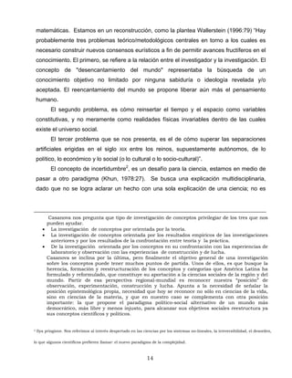 matemáticas. Estamos en un reconstrucción, como la plantea Wallerstein (1996:79) “Hay
probablemente tres problemas teórico/metodológicos centrales en torno a los cuales es
necesario construir nuevos consensos eurísticos a fin de permitir avances fructíferos en el
conocimiento. El primero, se refiere a la relación entre el investigador y la investigación. El
concepto de "desencantamiento del mundo" representaba la búsqueda de un
conocimiento objetivo no limitado por ninguna sabiduría o ideología revelada y/o
aceptada. El reencantamiento del mundo se propone liberar aún más el pensamiento
humano.
El segundo problema, es cómo reinsertar el tiempo y el espacio como variables
constitutivas, y no meramente como realidades físicas invariables dentro de las cuales
existe el universo social.
El tercer problema que se nos presenta, es el de cómo superar las separaciones
artificiales erigidas en el siglo XIX entre los reinos, supuestamente autónomos, de lo
político, lo económico y lo social (o lo cultural o lo socio-cultural)”.
El concepto de incertidumbre2
, es un desafío para la ciencia, estamos en medio de
pasar a otro paradigma (Khun, 1978:27). Se busca una explicación multidisciplinaria,
dado que no se logra aclarar un hecho con una sola explicación de una ciencia; no es
Casanova nos pregunta que tipo de investigación de conceptos privilegiar de los tres que nos
pueden ayudar.
• La investigación de conceptos por orientada por la teoría.
• La investigación de conceptos orientada por los resultados empíricos de las investigaciones
anteriores y por los resultados de la confrontación entre teoría y la práctica.
• De la investigación orientada por los conceptos en su confrontación con las experiencias de
laboratorio y observación con las experiencias de construcción y de lucha.
Casanova se inclina por la última, pero finalmente el objetivo general de una investigación
sobre los conceptos puede tener muchos puntos de partida. Unos de ellos, es que busque la
herencia, formación y reestructuración de los conceptos y categorías que América Latina ha
formulado y reformulado, que constituye su aportación a la ciencias sociales de la región y del
mundo. Partir de esa perspectiva regional-mundial es reconocer nuestra “posición” de
observación, experimentación, construcción y lucha. Apunta a la necesidad de señalar la
posición epistemológica propia, necesidad que hoy se reconoce no sólo en ciencias de la vida,
sino en ciencias de la materia, y que en nuestro caso se complementa con otra posición
importante: la que propone el paradigma político-social alternativo de un mundo más
democrático, más libre y menos injusto, para alcanzar sus objetivos sociales reestructura ya
sus conceptos científicos y políticos.
2 Ilya priogione. Nos referimos al interés despertado en las ciencias por los sistemas no-lineales, la irreversibilidad, el desorden,
lo que algunos científicos prefieren llamar: el nuevo paradigma de la complejidad.
14
 