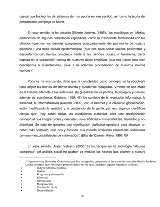 casual que las teorías de sistemas dan un aporte en ese sentido, así como la teoría del
pensamiento complejo de Morin.
En este sentido, lo ha descrito Gilberto Jiménez (1995), “los sociólogos en México
padecemos de algunas debilidades especificas, como la insuficiente familiaridad con los
clásicos (que no nos permite apropiarnos adecuadamente del patrimonio de nuestra
disciplina); una débil cultura epistemológica (que nos hace soñar sueños positivistas y
despertarnos con fuertes complejos frente a las ciencias duras); y finalmente, cierta
torpeza en la subsunción teórica de nuestros datos empíricos (que nos hacen más bien
descriptivos o cuantitativitas, pese a la solemne proclamación de nuestros marcos
teóricos)”.
Poco se ha avanzando, dado que la complejidad como concepto en la sociología
hace seguir las teorías del primer mundo y quedarnos rezagados. Vivimos en una etapa
de la historia diferente a las anteriores, (la globalización es política, tecnológica y cultural,
además de económica, Giddens, 1999: 47) los cambios de la revolución informática, la
sociedad, la informatización (Castells, 2000), con el Internet y la creciente globalización,
están modificando la realidad y la conciencia de la gente, por eso algunos científicos
piensa que: “hoy están dadas las condiciones culturales para una revalorización
conceptual que integre orden y desorden, reversibilidad e irreversibilidad, linealidad y no-
linealidad. Se trata de quitarles una significación dialéctica opositora para alcanzar un
orden más complejo, más rico y fecundo, que ostenta profundas estructuras codificadas
con enormes posibilidades de información”. (Elba del Carmen Riera, 1999:15)
En este sentido, Javier Velasco (2000:18) intuye que en la sociología “algunas
categorías3
del análisis social no acaban de mostrar los hechos que ocurren a nuestro
3 Digamos con González Casanova que las categorías propuesta a las ciencias sociales desde América
Latina tendrán que revisarse pero no dejar de ver que, muchas siguen teniendo utilidad:
• Independencia política.
• Orden
• Progreso y desarrollo
• Libertad
• Revolución
• Marginación
• Centro-Periferia
• Dependencia
15
 