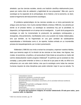 alrededor, que las ciencias sociales, siendo una tradición científica relativamente joven,
pasan por cierta crisis de validación y legitimidad de sus propuestas”. Más aún, que la
sociología se ha separado de la antropología, de la historia y de la economía, es decir,
existe la hegemonía del reduccionismo sociológico.
El problema epistemológico de las ciencias sociales es un tema permanente tan
antiguo como de futuro. Con mucha claridad Gilberto Jiménez (1995:23), nos advierte por
donde va el proceso teórico. La sociología se caracteriza hoy por la pluralidad, la
dispersión y la fragmentación en el campo de la investigación. A partir de la posguerra la
sociología no sólo ha incrementado la producción de paradigma contrapuestos y
divergentes, (frecuentemente, manifestados como una sucesión de modas intelectuales),
sino que también, se ha fragmentado en una gran cantidad de subdisciplinas
especializadas e hibridizadas como sí, de repente, hubiera entrado en un incontenible
proceso de resquebrajamiento, por no decir pulverización.
Wallerstein (1996:54) nos invita a revisar los conceptos y repensar nuestros hábitos,
dado que tenemos según él, la división de las ciencias en tres áreas, tres lógicas, tres
niveles: el económico, el político y el sociocultural. Esta tríada se encuentra en medio del
camino obstaculizando nuestro progreso intelectual4
. Si partimos que la sociedad es más
compleja, y para poder entender un tema o un área de lo que pasa en ella, es difícil si lo
enfocamos con una sola visión teórica; creo que la sociología como todas las ciencias
humanas requiere de otras disciplinas para poder entender mejor lo que se estudia. Ya
• Colonialismo interno
• Revolución socialista y revolución moral.
• Sistemas políticos y sistemas de poder.
• Sociedad informal y formalismo autoritario y de la sociedad informal neoliberal.
• Explotación.
• Pedagogía del oprimido y pedagogía colectiva
• Teología de la liberación.
• Democracia
• Postmodernismo radical y construcción del mundo.
• El aporte del movimiento indígena: El mandar obedeciendo. Él todo para todos, para
nosotros nada. La dignidad.
4 Abrir las ciencias sociales, pp. 33
16
 