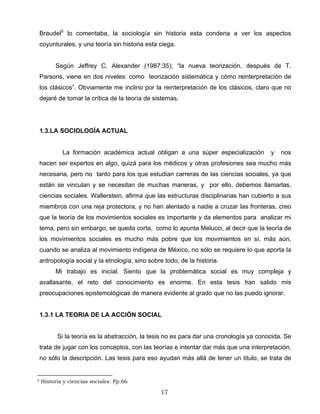 Braudel5
lo comentaba, la sociología sin historia esta condena a ver los aspectos
coyunturales, y una teoría sin historia esta ciega.
Según Jeffrey C, Alexander (1987:35); “la nueva teorización, después de T.
Parsons, viene en dos niveles: como teorización sistemática y cómo reinterpretación de
los clásicos”. Obviamente me inclino por la reinterpretación de los clásicos, claro que no
dejaré de tomar la crítica de la teoría de sistemas.
1.3.LA SOCIOLOGÍA ACTUAL
La formación académica actual obligan a una súper especialización y nos
hacen ser expertos en algo, quizá para los médicos y otras profesiones sea mucho más
necesaria, pero no tanto para los que estudian carreras de las ciencias sociales, ya que
están se vinculan y se necesitan de muchas maneras, y por ello, debemos llamarlas,
ciencias sociales. Wallerstein, afirma que las estructuras disciplinarias han cubierto a sus
miembros con una reja protectora, y no han alentado a nadie a cruzar las fronteras, creo
que la teoría de los movimientos sociales es importante y da elementos para analizar mi
tema, pero sin embargo, se queda corta, como lo apunta Melucci, al decir que la teoría de
los movimientos sociales es mucho más pobre que los movimientos en sí, más aún,
cuando se analiza al movimiento indígena de México, no sólo se requiere lo que aporta la
antropología social y la etnología, sino sobre todo, de la historia.
Mi trabajo es inicial. Siento que la problemática social es muy compleja y
avallasante, el reto del conocimiento es enorme. En esta tesis han salido mis
preocupaciones epistemológicas de manera evidente al grado que no las puedo ignorar.
1.3.1 LA TEORIA DE LA ACCIÓN SOCIAL
Si la teoría es la abstracción, la tesis no es para dar una cronología ya conocida. Se
trata de jugar con los conceptos, con las teorías e intentar dar más que una interpretación,
no sólo la descripción. Las tesis para eso ayudan más allá de tener un titulo, se trata de
5 Historia y ciencias sociales. Pp.66
17
 