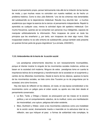 buscar el pensamiento propio, pensar teóricamente más allá de la imitación de las teorías
de moda, y que muchas veces no coinciden con nuestra realidad, es de hecho un
problema histórico. Como lo dice Julio Boltvinik: “uno de los síntomas más lamentables
del subdesarrollo es la dependencia intelectual. Resulta muy aburrido leer a muchos
académicos que niegan la esencia de la ciencia: el pensamiento independiente. Repetir lo
aprendido es cualquier cosa, menos la actividad digna del apelativo intelectual. Con
mucha frecuencia, quienes así se comportan son personas muy inteligentes, capaces de
manipular sofisticadamente la información. Pero incapaces de poner en duda los
principios que les enseñaron y, por tanto, son incapaces de crear algo nuevo. Esta
incapacidad creativa no es sólo síntoma de subdesarrollo, porque también está presente
en quienes forman parte de grupos dogmáticos” (La Jornada, 2/02/2001).
1.3.2. Antecedentes de la teoría de la acción social.
Los paradigmas anteriormente descritos no son necesariamente incompatibles,
porque al intentar mostrar lo singular de los movimientos sociales modernos, ambos se
basan en la sociedad civil moderna. Ninguno de estos paradigmas toma en cuenta la
importancia teórica de la emergencia y transformación de la sociedad en el surgimiento y
cambio de los diferentes movimientos. Desde la teoría de los clásicos, aparece la teoría
de los movimientos sociales, se trata como dice Touraine ya no de preguntarse por la
sociedad, sino cómo funciona.
Hay dos tipos de reflexión en los clásicos, sin duda, en esa época consideraban a los
movimientos como un peligro para el orden social, su aporte era más bien desde el
pensamiento conservador.
• Le Bon, Tarde, y Ortega y Gasset, se preocuparon por las masas en la escena
política y ven el comportamiento colectivo, de la multitud, como una manifestación
de irracionalidad, una ruptura peligrosa del orden existente.
• Marx, Durkheim y Weber, veían a los movimientos colectivos como una modalidad
de la acción social, diversamente inserta e inservible en la estructura total de su
reflexión, sea que indiquen el paso a formas de solidaridad más complejas, la
18
 