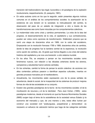 transición del tradicionalismo tipo legal, burocrático o él paradigma de la explosión
revolucionaria, respectivamente. (G, pasquino, 1981).
• En estos autores como en los que le seguirán, están presentes algunos motivos
comunes en el análisis de los comportamientos sociales: la acentuación de la
existencia de una tensión en la sociedad, la indivualización del cambio, la
observación del paso de un estadio de integración a otro a través de las
transformaciones sea como fuere inducidas por los comportamientos colectivos.
• La modernidad vista como crisis y cambios permanentes. La crisis de la idea del
progreso, el desencantamiento de la vida, el capitalismo y sus contradicciones,
pueden ser vistos como opciones de transformación. Wallerstein propone que se
cerró una etapa de doscientos años en 1989, con la caída del socialismo.
Empezando con la revolución francesa 1789 a 1989, doscientos años de cambios,
donde la idea de progreso fue la bandera central de la esperanza, la revolución
como opción de cambios, etc. Al grado que hemos llegado a una crisis del sistema
histórico del capitalismo y se vive una transición a otro sistema mundial.
• En los años 70s, se empieza a pensar en los movimientos sociales como
fenómenos nuevos, con relación a las décadas anteriores donde los obreros,
campesinos y estudiantes fueron actores centrales.
• En los ochentas, cambió la forma de pensar la acción colectiva: de acciones con
altos contenidos políticos pasaron a identificar aspectos culturales, insertos en
grandes procesos marcados por el neoliberalismo.
• Actualmente, los movimientos están expresando una de la pocas señales de
advertencia, desde lo social, de la incapacidad de los sistemas de producir mejores
formas de vida de las sociedades en su conjunto.
• Existen dos grandes paradigmas de la teoría de los movimientos sociales: el de la
movilización de recursos y el de la identidad. Para Joan Cohen, (1995); estos
paradigmas modernos, desde el momento en que los Nuevos Movimientos Sociales
(NMS) surgen bajo el tema de la autodefensa de la sociedad versus Estado (y la
economía del mercado) y que, de una manera u otra, todos ellos luchan por
construir una sociedad civil “posburguesa, pospatriarcal y democrática”, es
necesario un esfuerzo de valoración teórica que haga de las categorías centrales
19
 
