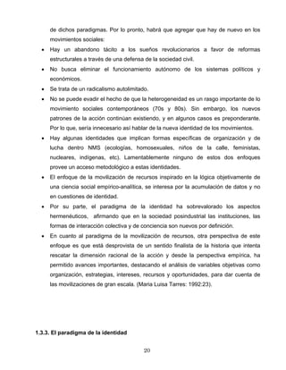 de dichos paradigmas. Por lo pronto, habrá que agregar que hay de nuevo en los
movimientos sociales:
• Hay un abandono tácito a los sueños revolucionarios a favor de reformas
estructurales a través de una defensa de la sociedad civil.
• No busca eliminar el funcionamiento autónomo de los sistemas políticos y
económicos.
• Se trata de un radicalismo autolimitado.
• No se puede evadir el hecho de que la heterogeneidad es un rasgo importante de lo
movimiento sociales contemporáneos (70s y 80s). Sin embargo, los nuevos
patrones de la acción continúan existiendo, y en algunos casos es preponderante.
Por lo que, sería innecesario así hablar de la nueva identidad de los movimientos.
• Hay algunas identidades que implican formas específicas de organización y de
lucha dentro NMS (ecologías, homosexuales, niños de la calle, feministas,
nucleares, indígenas, etc). Lamentablemente ninguno de estos dos enfoques
provee un acceso metodológico a estas identidades.
• El enfoque de la movilización de recursos inspirado en la lógica objetivamente de
una ciencia social empírico-analítica, se interesa por la acumulación de datos y no
en cuestiones de identidad.
• Por su parte, el paradigma de la identidad ha sobrevalorado los aspectos
hermenéuticos, afirmando que en la sociedad posindustrial las instituciones, las
formas de interacción colectiva y de conciencia son nuevos por definición.
• En cuanto al paradigma de la movilización de recursos, otra perspectiva de este
enfoque es que está desprovista de un sentido finalista de la historia que intenta
rescatar la dimensión racional de la acción y desde la perspectiva empírica, ha
permitido avances importantes, destacando el análisis de variables objetivas como
organización, estrategias, intereses, recursos y oportunidades, para dar cuenta de
las movilizaciones de gran escala. (Maria Luisa Tarres: 1992:23).
1.3.3. El paradigma de la identidad
20
 
