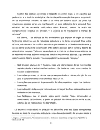 Existen dos posturas genéricas al respecto: en primer lugar, la de aquellos que
pertenecen a la tradición sociológica y la ciencia política que plantea que el surgimiento
de los movimientos sociales se debe a las crisis del sistema social. Así pues, los
movimientos sociales serían una manifestación un tanto patológica de la sociedad. Aquí
entrarían los de tendencia funcionalista como Parsons, Mertón, la teoría del
comportamiento colectivo de Smelser, y el análisis de la movilización o manejo de
recursos.6
En cambio, los teóricos de los movimientos que explican el origen de dichos
fenómenos colectivos son de naturaleza estructural y no tanto coyuntural. Para estos
teóricos, son resultado del conflicto estructural que atraviesa a un determinado sistema, y
que da como resultado la conformación entre actores sociales por el control y destino de
determinados recursos. Todo esto es resultado de la crisis de un determinado sistema, es
el trasfondo de estas acciones colectivas llamadas movimientos sociales. Aquí entrarían
Alain Touraine, Alberto Melucci, Francesco Alberoni y Alessandro Pizzorno.7
• Neil Smelser, alumno de T. Parsons, hace una interpretación de los movimientos
sociales desde el estructural-funcionalismo. Se funda en cuatro componentes de
base de la acción social:
• Las metas generales, o valores, que provengan desde el mismo principio de una
guía al comportamiento social orientado hacia un fin.
• Las reglas que gobiernan la persecución de tales propósitos, reglas que devienen
en normas.
• La movilización de la energía individual para conseguir los fines establecidos dentro
de la estructura normativa.
• Las facilidades que el agente utiliza como medios: “éstos comprenden el
conocimiento del ambiente, el poder de predecir las consecuencias de la acción,
además de las habilidades y medios” (1968).
La dinámica social resulta el producto del encuentro entre los cuatro componentes
básicos, es decir, la propensión estructural, o sea la predisposición de un orden social a
6 Jorge A. Aceves Lozano, “Movimientos sociales. Enfoques recientes y perspectivas.” (1994:21)
7 Ibid. pp.76-82
21
 