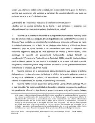 social. Los actores no están en la sociedad, son la sociedad misma, pues los hombres
son los que construyen a la sociedad y participan de su autoproducción. Así pues, no
podemos separar la acción de la situación.
¿Es la teoría de Touraine que nos ayuda a entender nuestra situación?
¿Cuáles son los puntos centrales de su teoría, y qué conceptos y categorías son
adecuados para los movimientos sociales desde América Latina?
1. Touraine fue el primero en responder a la propuesta funcionalista de Parson y sobre
todo de Smelser, diez años después. Desde la publicación de su libro la Producción de la
Sociedad “que combate esa sociología funcionalista cuya influencia en Europa se había
vinculado directamente con el éxito de los gloriosos años treinta y el triunfo de la pax
americana; pero se opone también a un pensamiento que venia a conquistar una
verdadera hegemonía después de 1968, sobretodo en Francia y América Latina, y que
constituye lo opuesto del pensamiento funcionalista, aunque también su
complemento”,(Prefacio a la Producción de la Sociedad, 1992), e intentó desde el diálogo
con los clásicos, pensar de otra forma a la sociedad, a los actores y al conflicto social,
inaugurando una sociología que integra actores en conflicto por las grandes orientaciones
culturales de la sociedad. (S. Bolos, 1999).
2. Touraine reconoce en la ciencia social clásica la dicotomía que separar al sistema
de los actores, y coloca al primero del lado de lo público, de la razón, del orden, mientras
los segundos representan lo privado, los sentimientos, las pasiones y el desorden. El
sistema es la estabilidad; los actores, lo cambiante y secundario9
.
3. Touraine (1996) hace un diagnostico para América Latina a finales del siglo XX, en
el cual coincidió. “La extrema debilidad de los actores sociales en economías duales en
las que el sector informal no deja de crecer y que provoca una emigración masiva (México
si la visión evolucionista del desarrollo histórico de acuerdo a la sociología clásica, permitía o
no valorar la problemática del Latinoamérica, y sin duda no, por eso pensó que debería de
abordarse otra versión de la racionalidad para poder comprender a los actores y la realidad
del tercer mundo. Así los actores son el reflejo de la crisis de la modernidad, así como el
reflejo de las tensiones en la sociedad. Por eso para Touraine, no hay un ente llamado
sociedad, sino sólo relaciones sociales y en este sentido, los actores son centrales en su
trabajo, y que antes no lo estaban, en la sociología clásica los y en la sociología crítica fuera
de la historia y para Touraine son parte de la producción de la sociedad por si misma.
9 Touraine; Alain: LA voz y la mirada”, Revista mexicana de Sociología, oct-dic. , 1979, México,
IISUNAM.
23
 