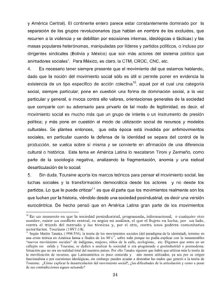 y América Central). El continente entero parece estar constantemente dominado por la
separación de los grupos revolucionarios (que hablan en nombre de los excluidos, que
recurren a la violencia y se debilitan por escisiones internas, ideológicas o tácticas) y las
masas populares heterónomas, manipuladas por líderes y partidos políticos, o incluso por
dirigentes sindicales (Bolivia y México) que son más actores del sistema político que
animadores sociales”. Para México, es claro, la CTM, CROC, CNC, etc.
4. Es necesario tener siempre presente que el movimiento del que estamos hablando,
dado que la noción del movimiento social sólo es útil si permite poner en evidencia la
existencia de un tipo especifico de acción colectiva10
, aquel por el cual una categoría
social, siempre particular, pone en cuestión una forma de dominación social, a la vez
particular y general, e invoca contra ello valores, orientaciones generales de la sociedad
que comparte con su adversario para privarlo de tal modo de legitimidad, es decir, el
movimiento social es mucho más que un grupo de interés o un instrumento de presión
política; y más pone en cuestión el modo de utilización social de recursos y modelos
culturales. Se plantea entonces, que esta época está invadida por antimovimientos
sociales, en particular cuando la defensa de la identidad se separa del control de la
producción, se vuelca sobre sí misma y se convierte en afirmación de una diferencia
cultural o histórica. Este tema en América Latina lo rescataron Tironi y Zermeño, como
parte de la sociología negativa, analizando la fragmentación, anomia y una radical
desarticulación de lo social.
5. Sin duda, Touraine aporta los marcos teóricos para pensar el movimiento social, las
luchas sociales y la transformación democrática desde los actores y no desde los
partidos. Lo que le puede criticar11
es que él parte que los movimientos realmente son los
que luchan por la historia, viéndolo desde una sociedad posindustrial, es decir una versión
eurocéntrica. De hecho pensó que en América Latina gran parte de los movimientos
10
En un momento en que la sociedad posindustrial, programada, informacional, o cualquier otro
nombre, existe un conflicto central, es según mi análisis, el que el Sujeto en lucha, por un lado,
contra el triunfo del mercado y las técnicas y, por el otro, contra unos poderes comunitarios
autoritarios. Touriane (1997:18).
11
Según Martín Tanaka, (1994:558), la teoría de los movimientos sociales (del paradigma de la identidad), termino en
una crisis teórica en América latina a finales de los 80´s11
, sobre todo porque no podía explicar con la innumerables
“nuevos movimiento sociales” de indígenas, mujeres, niños de la calle, ecologistas, etc. Digamos que entro en un
callejón sin salida y Touraine, se dedicó a analizar la sociedad si era programada o postindustrial o posmoderna.
Situación que no era un realidad total del nuestros países. Por ello Tanaka siguiere que habrá que utilizar más la teoría de
la movilización de recursos, que Latinoamérica es poco conocida y aún menos utilizados, ya sea por su origen
funcionalista o por cuestiones ideológicas, sin embargo pueden ayudar a destrabar las nudos que generó a la teoría de
Touraine. ¿Cómo explicar la desarticulación del movimiento social?, ¿las dificultades de la articulación y como a pesar
de sus contradicciones siguen actuando?
24
 