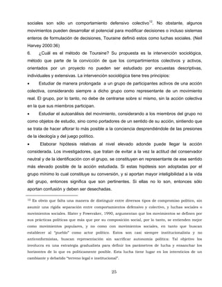 sociales son sólo un comportamiento defensivo colectivo12
. No obstante, algunos
movimientos pueden desarrollar el potencial para modificar decisiones o incluso sistemas
enteros de formulación de decisiones, Touraine definió estos como luchas sociales. (Neil
Harvey 2000:36)
6. ¿Cuál es el método de Touraine? Su propuesta es la intervención sociológica,
método que parte de la convicción de que los compartimientos colectivos y activos,
orientados por un proyecto no pueden ser estudiado por encuestas descriptivas,
individuales y extensivas. La intervención sociológica tiene tres principios:
• Estudiar de manera prolongada a un grupo de participantes activos de una acción
colectiva, considerando siempre a dicho grupo como representante de un movimiento
real. El grupo, por lo tanto, no debe de centrarse sobre sí mismo, sin la acción colectiva
en la que sus miembros participan.
• Estudiar el autoanálisis del movimiento, considerando a los miembros del grupo no
como objetos de estudio, sino como portadores de un sentido de su acción, sintiendo que
se trata de hacer aflorar lo más posible a la conciencia desprendiéndole de las presiones
de la ideología y del juego político.
• Elaborar hipótesis relativas al nivel elevado adonde puede llegar la acción
considerada. Los investigadores, que tratan de evitar a la vez la actitud del conservador
neutral y de la identificación con el grupo, se constituyen en representante de ese sentido
más elevado posible de la acción estudiada. Si estas hipótesis son adoptadas por el
grupo mínimo lo cual constituye su conversión, y si aportan mayor inteligibilidad a la vida
del grupo, entonces significa que son pertinentes. Si ellas no lo son, entonces sólo
aportan confusión y deben ser desechadas.
12 Es obvio que falta una manera de distinguir entre diversos tipos de compromiso político, sin
asumir una rígida separación entre comportamientos defensivo y colectivo, y luchas sociales o
movimientos sociales. Slater y Foweraker, 1990, argumentan que los movimientos se definen por
sus prácticas políticas que más que por su composición social, por lo tanto, se entienden mejor
como movimientos populares, y no como con movimientos sociales, en tanto que buscan
establecer al “pueblo” como actor político. Estos son casi siempre institucionalista y no
anticonformistas, buscan representación sin sacrificar autonomía política: Tal objetivo los
involucra en una estrategia gradualista para definir los parámetros de lucha y ensanchar los
horizontes de lo que es políticamente posible. Esta lucha tiene lugar en los intersticios de un
cambiante y debatido “terreno legal e institucional”.
25
 