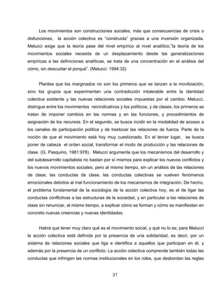 Los movimientos son construcciones sociales, más que consecuencias de crisis o
disfunciones, la acción colectiva es “construida” gracias a una inversión organizada.
Melucci exige que la teoría pase del nivel empírico al nivel analítico,”la teoría de los
movimientos sociales necesita de un desplazamiento desde las generalizaciones
empíricas a las definiciones analíticas, se trata de una concentración en el análisis del
cómo, sin descuidar el porqué”. (Melucci: 1994:32)
Plantea que los marginados no son los primeros que se lanzan a la movilización,
sino los grupos que experimentan una contradicción intolerable entre la identidad
colectiva existente y las nuevas relaciones sociales impuestas por el cambio. Melucci,
distingue entre los movimientos reivindicativos y los políticos, y de clases, los primeros se
tratan de imponer cambios en las normas y en las funciones, y procedimientos de
asignación de los recursos. En el segundo, se busca incidir en la modalidad de acceso a
los canales de participación política y de trastocar las relaciones de fuerza. Parte de la
noción de que el movimiento está hoy muy cuestionado. En el tercer lugar, se busca
poner de cabeza el orden social, transformar el modo de producción y las relaciones de
clase. (G, Pasquino, 1981:978). Melucci argumenta que los mecanismos del desarrollo y
del subdesarrollo capitalista no bastan por sí mismos para explicar los nuevos conflictos y
los nuevos movimientos sociales; pero al mismo tiempo, sin un análisis de las relaciones
de clase, las conductas de clase, las conductas colectivas se vuelven fenómenos
emocionales debidos al mal funcionamiento de los mecanismos de integración. De hecho,
el problema fundamental de la sociología de la acción colectiva hoy, es el de ligar las
conductas conflictivas a las estructuras de la sociedad, y en particular a las relaciones de
clase sin renunciar, al mismo tiempo, a explicar cómo se forman y cómo se manifiestan en
concreto nuevas creencias y nuevas identidades.
Habrá que tener muy claro qué es el movimiento social, y qué no lo es; para Melucci
la acción colectiva está definida por la presencia de una solidaridad, es decir, por un
sistema de relaciones sociales que liga e identifica a aquellos que participan en él, y
además por la presencia de un conflicto. La acción colectiva comprende también todas las
conductas que infringen las normas institucionales en los roles, que desbordan las reglas
27
 