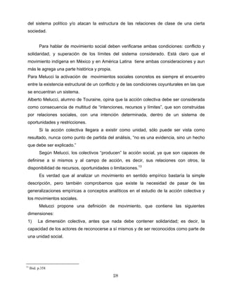 del sistema político y/o atacan la estructura de las relaciones de clase de una cierta
sociedad.
Para hablar de movimiento social deben verificarse ambas condiciones: conflicto y
solidaridad, y superación de los límites del sistema considerado. Está claro que el
movimiento indígena en México y en América Latina tiene ambas consideraciones y aun
más le agrega una parte histórica y propia.
Para Melucci la activación de movimientos sociales concretos es siempre el encuentro
entre la existencia estructural de un conflicto y de las condiciones coyunturales en las que
se encuentran un sistema.
Alberto Melucci, alumno de Touraine, opina que la acción colectiva debe ser considerada
como consecuencia de multitud de “intenciones, recursos y límites”, que son construidas
por relaciones sociales, con una intención determinada, dentro de un sistema de
oportunidades y restricciones.
Si la acción colectiva llegara a existir como unidad, sólo puede ser vista como
resultado, nunca como punto de partida del análisis, “no es una evidencia, sino un hecho
que debe ser explicado.”
Según Melucci, los colectivos “producen” la acción social, ya que son capaces de
definirse a si mismos y al campo de acción, es decir, sus relaciones con otros, la
disponibilidad de recursos, oportunidades o limitaciones.13
Es verdad que al analizar un movimiento en sentido empírico bastaría la simple
descripción, pero también comprobamos que existe la necesidad de pasar de las
generalizaciones empíricas a conceptos analíticos en el estudio de la acción colectiva y
los movimientos sociales.
Melucci propone una definición de movimiento, que contiene las siguientes
dimensiones:
1) La dimensión colectiva, antes que nada debe contener solidaridad; es decir, la
capacidad de los actores de reconocerse a sí mismos y de ser reconocidos como parte de
una unidad social.
13
Ibid. p.358
28
 
